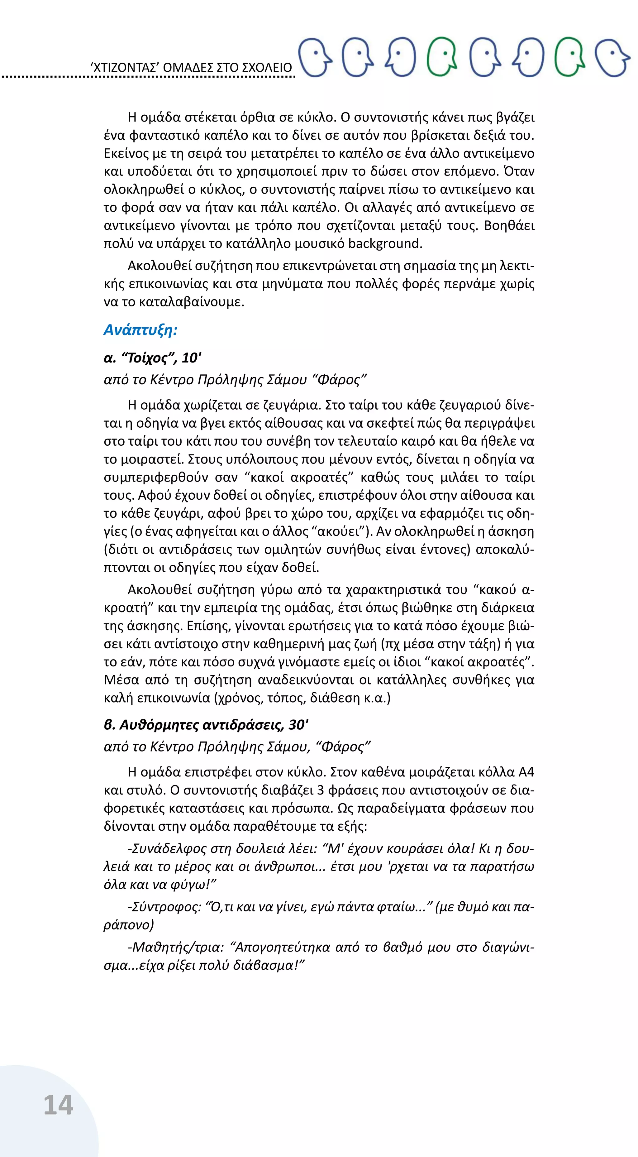 ‘ΧΤΙΖΟΝΤΑΣ’ ΟΜΑΔΕΣ ΣΤΟ ΣΧΟΛΕΙΟ
14
Η ομάδα στέκεται όρθια σε κύκλο. Ο συντονιστής κάνει πως βγάζει
ένα φανταστικό καπέλο και το δίνει σε αυτόν που βρίσκεται δεξιά του.
Εκείνος με τη σειρά του μετατρέπει το καπέλο σε ένα άλλο αντικείμενο
και υποδύεται ότι το χρησιμοποιεί πριν το δώσει στον επόμενο. Όταν
ολοκληρωθεί ο κύκλος, ο συντονιστής παίρνει πίσω το αντικείμενο και
το φορά σαν να ήταν και πάλι καπέλο. Οι αλλαγές από αντικείμενο σε
αντικείμενο γίνονται με τρόπο που σχετίζονται μεταξύ τους. Βοηθάει
πολύ να υπάρχει το κατάλληλο μουσικό background.
Ακολουθεί συζήτηση που επικεντρώνεται στη σημασία της μη λεκτι-
κής επικοινωνίας και στα μηνύματα που πολλές φορές περνάμε χωρίς
να το καταλαβαίνουμε.
Ανάπτυξη:
α. “Τοίχος”, 10'
από το Κέντρο Πρόληψης Σάμου “Φάρος”
Η ομάδα χωρίζεται σε ζευγάρια. Στο ταίρι του κάθε ζευγαριού δίνε-
ται η οδηγία να βγει εκτός αίθουσας και να σκεφτεί πώς θα περιγράψει
στο ταίρι του κάτι που του συνέβη τον τελευταίο καιρό και θα ήθελε να
το μοιραστεί. Στους υπόλοιπους που μένουν εντός, δίνεται η οδηγία να
συμπεριφερθούν σαν “κακοί ακροατές” καθώς τους μιλάει το ταίρι
τους. Αφού έχουν δοθεί οι οδηγίες, επιστρέφουν όλοι στην αίθουσα και
το κάθε ζευγάρι, αφού βρει το χώρο του, αρχίζει να εφαρμόζει τις οδη-
γίες (ο ένας αφηγείται και ο άλλος “ακούει”). Αν ολοκληρωθεί η άσκηση
(διότι οι αντιδράσεις των ομιλητών συνήθως είναι έντονες) αποκαλύ-
πτονται οι οδηγίες που είχαν δοθεί.
Ακολουθεί συζήτηση γύρω από τα χαρακτηριστικά του “κακού α-
κροατή” και την εμπειρία της ομάδας, έτσι όπως βιώθηκε στη διάρκεια
της άσκησης. Επίσης, γίνονται ερωτήσεις για το κατά πόσο έχουμε βιώ-
σει κάτι αντίστοιχο στην καθημερινή μας ζωή (πχ μέσα στην τάξη) ή για
το εάν, πότε και πόσο συχνά γινόμαστε εμείς οι ίδιοι “κακοί ακροατές”.
Μέσα από τη συζήτηση αναδεικνύονται οι κατάλληλες συνθήκες για
καλή επικοινωνία (χρόνος, τόπος, διάθεση κ.α.)
β. Αυθόρμητες αντιδράσεις, 30'
από το Κέντρο Πρόληψης Σάμου, “Φάρος”
Η ομάδα επιστρέφει στον κύκλο. Στον καθένα μοιράζεται κόλλα Α4
και στυλό. Ο συντονιστής διαβάζει 3 φράσεις που αντιστοιχούν σε δια-
φορετικές καταστάσεις και πρόσωπα. Ως παραδείγματα φράσεων που
δίνονται στην ομάδα παραθέτουμε τα εξής:
-Συνάδελφος στη δουλειά λέει: “Μ' έχουν κουράσει όλα! Κι η δου-
λειά και το μέρος και οι άνθρωποι... έτσι μου 'ρχεται να τα παρατήσω
όλα και να φύγω!”
-Σύντροφος: “Ό,τι και να γίνει, εγώ πάντα φταίω...” (με θυμό και πα-
ράπονο)
-Μαθητής/τρια: “Απογοητεύτηκα από το βαθμό μου στο διαγώνι-
σμα...είχα ρίξει πολύ διάβασμα!”
 