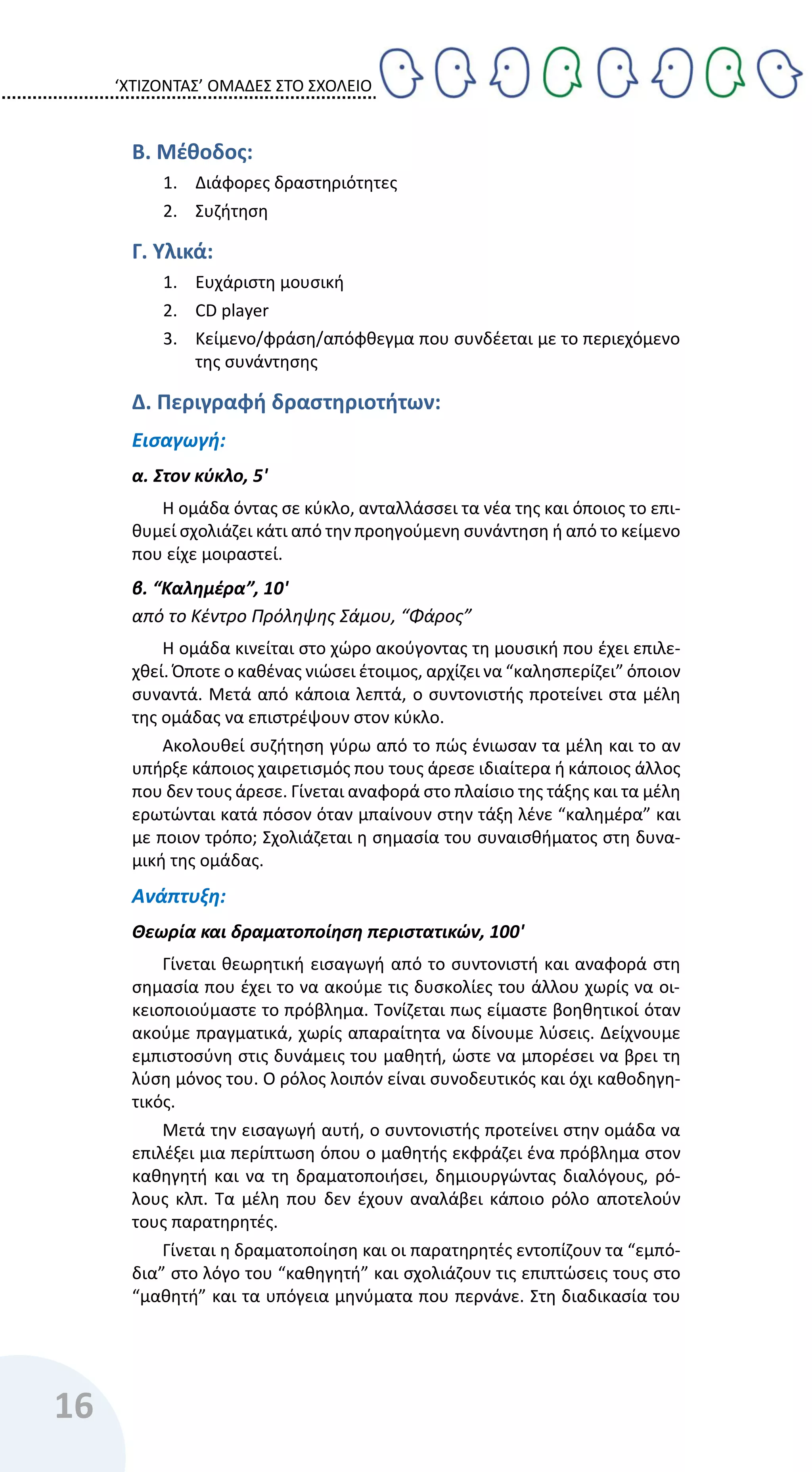 ‘ΧΤΙΖΟΝΤΑΣ’ ΟΜΑΔΕΣ ΣΤΟ ΣΧΟΛΕΙΟ
16
Β. Μέθοδος:
1. Διάφορες δραστηριότητες
2. Συζήτηση
Γ. Υλικά:
1. Ευχάριστη μουσική
2. CD player
3. Κείμενο/φράση/απόφθεγμα που συνδέεται με το περιεχόμενο
της συνάντησης
Δ. Περιγραφή δραστηριοτήτων:
Εισαγωγή:
α. Στον κύκλο, 5'
Η ομάδα όντας σε κύκλο, ανταλλάσσει τα νέα της και όποιος το επι-
θυμεί σχολιάζει κάτι από την προηγούμενη συνάντηση ή από το κείμενο
που είχε μοιραστεί.
β. “Καλημέρα”, 10'
από το Κέντρο Πρόληψης Σάμου, “Φάρος”
Η ομάδα κινείται στο χώρο ακούγοντας τη μουσική που έχει επιλε-
χθεί. Όποτε ο καθένας νιώσει έτοιμος, αρχίζει να “καλησπερίζει” όποιον
συναντά. Μετά από κάποια λεπτά, ο συντονιστής προτείνει στα μέλη
της ομάδας να επιστρέψουν στον κύκλο.
Ακολουθεί συζήτηση γύρω από το πώς ένιωσαν τα μέλη και το αν
υπήρξε κάποιος χαιρετισμός που τους άρεσε ιδιαίτερα ή κάποιος άλλος
που δεν τους άρεσε. Γίνεται αναφορά στο πλαίσιο της τάξης και τα μέλη
ερωτώνται κατά πόσον όταν μπαίνουν στην τάξη λένε “καλημέρα” και
με ποιον τρόπο; Σχολιάζεται η σημασία του συναισθήματος στη δυνα-
μική της ομάδας.
Ανάπτυξη:
Θεωρία και δραματοποίηση περιστατικών, 100'
Γίνεται θεωρητική εισαγωγή από το συντονιστή και αναφορά στη
σημασία που έχει το να ακούμε τις δυσκολίες του άλλου χωρίς να οι-
κειοποιούμαστε το πρόβλημα. Τονίζεται πως είμαστε βοηθητικοί όταν
ακούμε πραγματικά, χωρίς απαραίτητα να δίνουμε λύσεις. Δείχνουμε
εμπιστοσύνη στις δυνάμεις του μαθητή, ώστε να μπορέσει να βρει τη
λύση μόνος του. Ο ρόλος λοιπόν είναι συνοδευτικός και όχι καθοδηγη-
τικός.
Μετά την εισαγωγή αυτή, ο συντονιστής προτείνει στην ομάδα να
επιλέξει μια περίπτωση όπου ο μαθητής εκφράζει ένα πρόβλημα στον
καθηγητή και να τη δραματοποιήσει, δημιουργώντας διαλόγους, ρό-
λους κλπ. Τα μέλη που δεν έχουν αναλάβει κάποιο ρόλο αποτελούν
τους παρατηρητές.
Γίνεται η δραματοποίηση και οι παρατηρητές εντοπίζουν τα “εμπό-
δια” στο λόγο του “καθηγητή” και σχολιάζουν τις επιπτώσεις τους στο
“μαθητή” και τα υπόγεια μηνύματα που περνάνε. Στη διαδικασία του
 