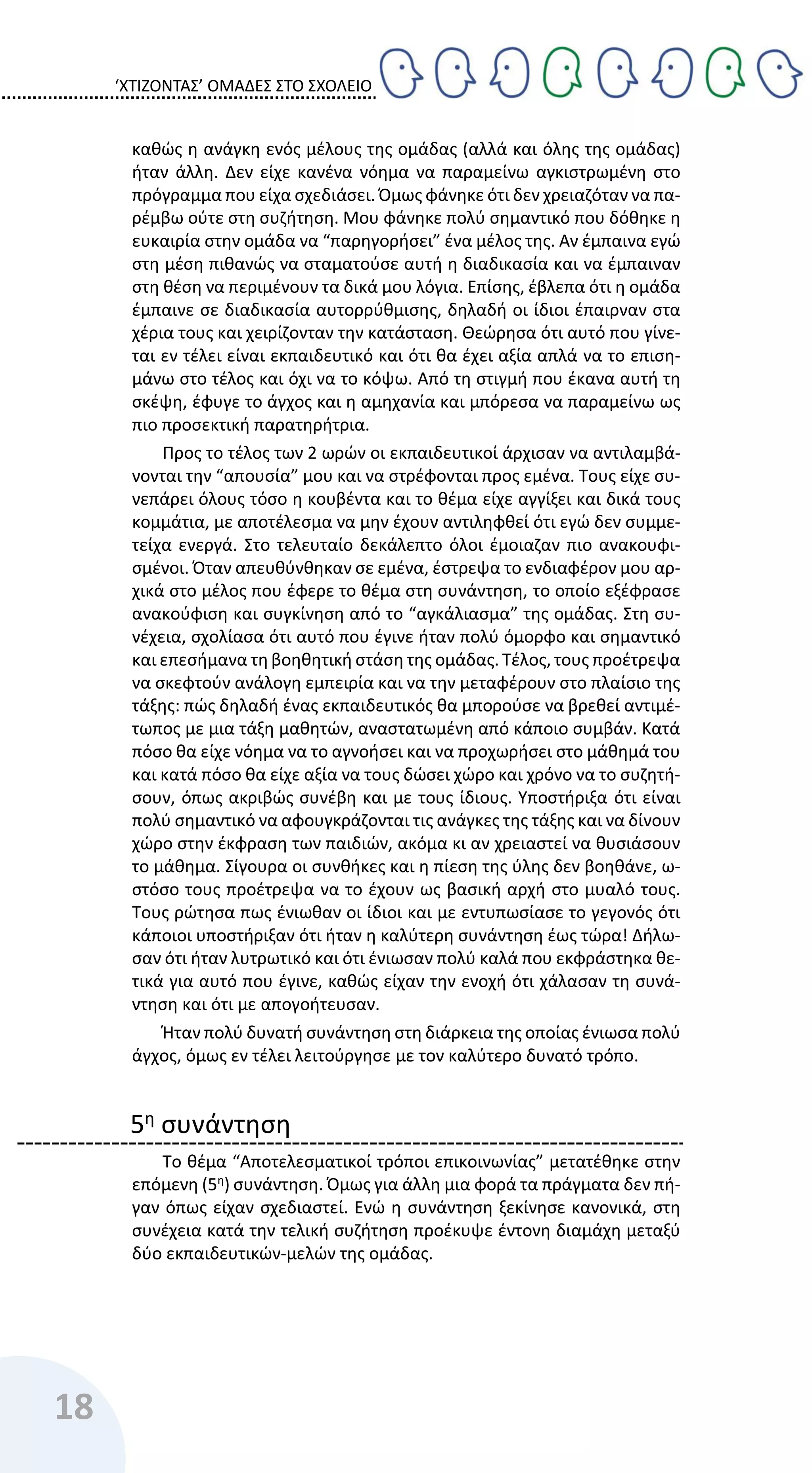 ‘ΧΤΙΖΟΝΤΑΣ’ ΟΜΑΔΕΣ ΣΤΟ ΣΧΟΛΕΙΟ
18
καθώς η ανάγκη ενός μέλους της ομάδας (αλλά και όλης της ομάδας)
ήταν άλλη. Δεν είχε κανένα νόημα να παραμείνω αγκιστρωμένη στο
πρόγραμμα που είχα σχεδιάσει. Όμως φάνηκε ότι δεν χρειαζόταν να πα-
ρέμβω ούτε στη συζήτηση. Μου φάνηκε πολύ σημαντικό που δόθηκε η
ευκαιρία στην ομάδα να “παρηγορήσει” ένα μέλος της. Αν έμπαινα εγώ
στη μέση πιθανώς να σταματούσε αυτή η διαδικασία και να έμπαιναν
στη θέση να περιμένουν τα δικά μου λόγια. Επίσης, έβλεπα ότι η ομάδα
έμπαινε σε διαδικασία αυτορρύθμισης, δηλαδή οι ίδιοι έπαιρναν στα
χέρια τους και χειρίζονταν την κατάσταση. Θεώρησα ότι αυτό που γίνε-
ται εν τέλει είναι εκπαιδευτικό και ότι θα έχει αξία απλά να το επιση-
μάνω στο τέλος και όχι να το κόψω. Από τη στιγμή που έκανα αυτή τη
σκέψη, έφυγε το άγχος και η αμηχανία και μπόρεσα να παραμείνω ως
πιο προσεκτική παρατηρήτρια.
Προς το τέλος των 2 ωρών οι εκπαιδευτικοί άρχισαν να αντιλαμβά-
νονται την “απουσία” μου και να στρέφονται προς εμένα. Τους είχε συ-
νεπάρει όλους τόσο η κουβέντα και το θέμα είχε αγγίξει και δικά τους
κομμάτια, με αποτέλεσμα να μην έχουν αντιληφθεί ότι εγώ δεν συμμε-
τείχα ενεργά. Στο τελευταίο δεκάλεπτο όλοι έμοιαζαν πιο ανακουφι-
σμένοι. Όταν απευθύνθηκαν σε εμένα, έστρεψα το ενδιαφέρον μου αρ-
χικά στο μέλος που έφερε το θέμα στη συνάντηση, το οποίο εξέφρασε
ανακούφιση και συγκίνηση από το “αγκάλιασμα” της ομάδας. Στη συ-
νέχεια, σχολίασα ότι αυτό που έγινε ήταν πολύ όμορφο και σημαντικό
και επεσήμανα τη βοηθητική στάση της ομάδας. Τέλος, τους προέτρεψα
να σκεφτούν ανάλογη εμπειρία και να την μεταφέρουν στο πλαίσιο της
τάξης: πώς δηλαδή ένας εκπαιδευτικός θα μπορούσε να βρεθεί αντιμέ-
τωπος με μια τάξη μαθητών, αναστατωμένη από κάποιο συμβάν. Κατά
πόσο θα είχε νόημα να το αγνοήσει και να προχωρήσει στο μάθημά του
και κατά πόσο θα είχε αξία να τους δώσει χώρο και χρόνο να το συζητή-
σουν, όπως ακριβώς συνέβη και με τους ίδιους. Υποστήριξα ότι είναι
πολύ σημαντικό να αφουγκράζονται τις ανάγκες της τάξης και να δίνουν
χώρο στην έκφραση των παιδιών, ακόμα κι αν χρειαστεί να θυσιάσουν
το μάθημα. Σίγουρα οι συνθήκες και η πίεση της ύλης δεν βοηθάνε, ω-
στόσο τους προέτρεψα να το έχουν ως βασική αρχή στο μυαλό τους.
Τους ρώτησα πως ένιωθαν οι ίδιοι και με εντυπωσίασε το γεγονός ότι
κάποιοι υποστήριξαν ότι ήταν η καλύτερη συνάντηση έως τώρα! Δήλω-
σαν ότι ήταν λυτρωτικό και ότι ένιωσαν πολύ καλά που εκφράστηκα θε-
τικά για αυτό που έγινε, καθώς είχαν την ενοχή ότι χάλασαν τη συνά-
ντηση και ότι με απογοήτευσαν.
Ήταν πολύ δυνατή συνάντηση στη διάρκεια της οποίας ένιωσα πολύ
άγχος, όμως εν τέλει λειτούργησε με τον καλύτερο δυνατό τρόπο.
5η συνάντηση
Το θέμα “Αποτελεσματικοί τρόποι επικοινωνίας” μετατέθηκε στην
επόμενη (5η
) συνάντηση. Όμως για άλλη μια φορά τα πράγματα δεν πή-
γαν όπως είχαν σχεδιαστεί. Ενώ η συνάντηση ξεκίνησε κανονικά, στη
συνέχεια κατά την τελική συζήτηση προέκυψε έντονη διαμάχη μεταξύ
δύο εκπαιδευτικών-μελών της ομάδας.
 