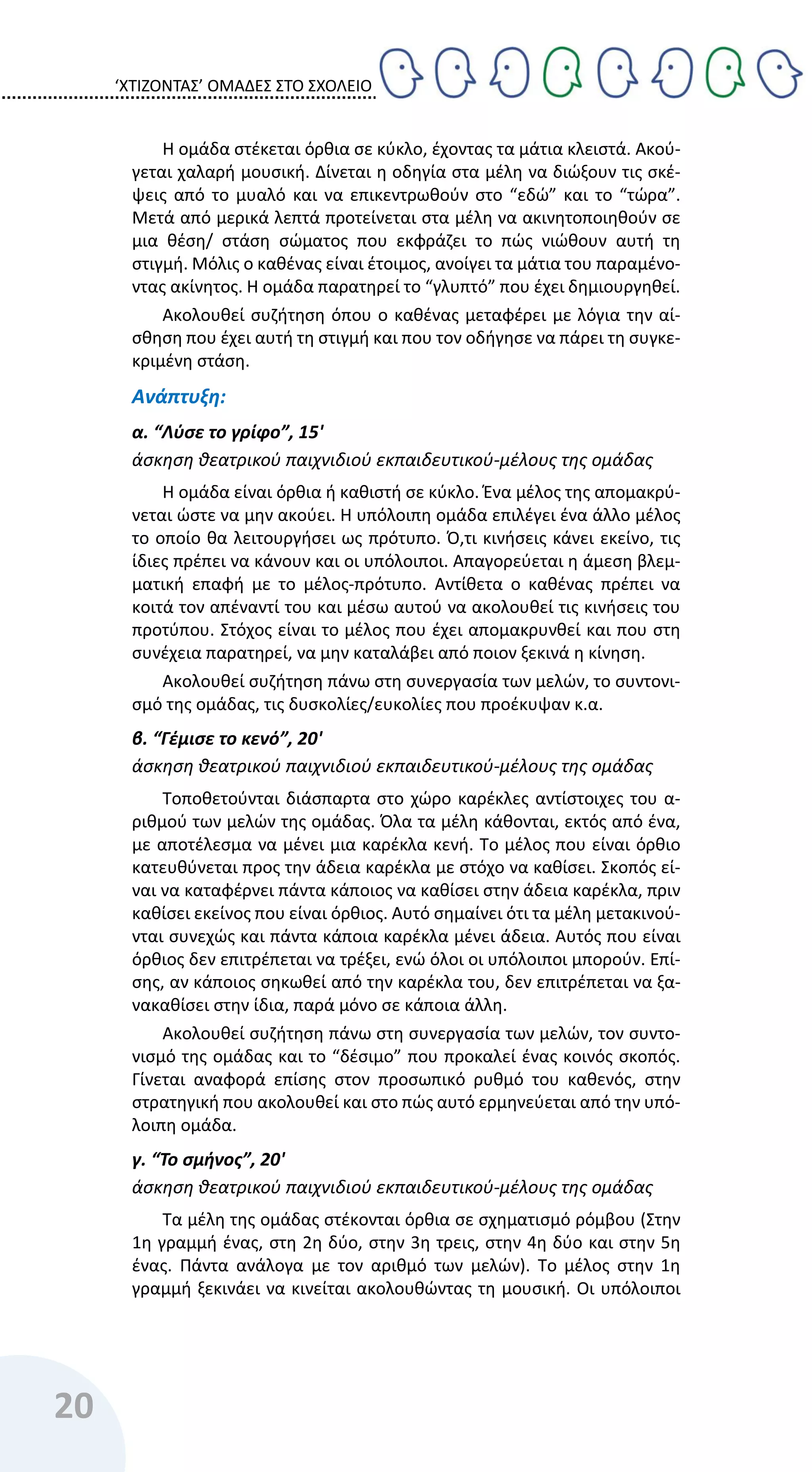 ‘ΧΤΙΖΟΝΤΑΣ’ ΟΜΑΔΕΣ ΣΤΟ ΣΧΟΛΕΙΟ
20
Η ομάδα στέκεται όρθια σε κύκλο, έχοντας τα μάτια κλειστά. Ακού-
γεται χαλαρή μουσική. Δίνεται η οδηγία στα μέλη να διώξουν τις σκέ-
ψεις από το μυαλό και να επικεντρωθούν στο “εδώ” και το “τώρα”.
Μετά από μερικά λεπτά προτείνεται στα μέλη να ακινητοποιηθούν σε
μια θέση/ στάση σώματος που εκφράζει το πώς νιώθουν αυτή τη
στιγμή. Μόλις ο καθένας είναι έτοιμος, ανοίγει τα μάτια του παραμένο-
ντας ακίνητος. Η ομάδα παρατηρεί το “γλυπτό” που έχει δημιουργηθεί.
Ακολουθεί συζήτηση όπου ο καθένας μεταφέρει με λόγια την αί-
σθηση που έχει αυτή τη στιγμή και που τον οδήγησε να πάρει τη συγκε-
κριμένη στάση.
Ανάπτυξη:
α. “Λύσε το γρίφο”, 15'
άσκηση θεατρικού παιχνιδιού εκπαιδευτικού-μέλους της ομάδας
Η ομάδα είναι όρθια ή καθιστή σε κύκλο. Ένα μέλος της απομακρύ-
νεται ώστε να μην ακούει. Η υπόλοιπη ομάδα επιλέγει ένα άλλο μέλος
το οποίο θα λειτουργήσει ως πρότυπο. Ό,τι κινήσεις κάνει εκείνο, τις
ίδιες πρέπει να κάνουν και οι υπόλοιποι. Απαγορεύεται η άμεση βλεμ-
ματική επαφή με το μέλος-πρότυπο. Αντίθετα ο καθένας πρέπει να
κοιτά τον απέναντί του και μέσω αυτού να ακολουθεί τις κινήσεις του
προτύπου. Στόχος είναι το μέλος που έχει απομακρυνθεί και που στη
συνέχεια παρατηρεί, να μην καταλάβει από ποιον ξεκινά η κίνηση.
Ακολουθεί συζήτηση πάνω στη συνεργασία των μελών, το συντονι-
σμό της ομάδας, τις δυσκολίες/ευκολίες που προέκυψαν κ.α.
β. “Γέμισε το κενό”, 20'
άσκηση θεατρικού παιχνιδιού εκπαιδευτικού-μέλους της ομάδας
Τοποθετούνται διάσπαρτα στο χώρο καρέκλες αντίστοιχες του α-
ριθμού των μελών της ομάδας. Όλα τα μέλη κάθονται, εκτός από ένα,
με αποτέλεσμα να μένει μια καρέκλα κενή. Το μέλος που είναι όρθιο
κατευθύνεται προς την άδεια καρέκλα με στόχο να καθίσει. Σκοπός εί-
ναι να καταφέρνει πάντα κάποιος να καθίσει στην άδεια καρέκλα, πριν
καθίσει εκείνος που είναι όρθιος. Αυτό σημαίνει ότι τα μέλη μετακινού-
νται συνεχώς και πάντα κάποια καρέκλα μένει άδεια. Αυτός που είναι
όρθιος δεν επιτρέπεται να τρέξει, ενώ όλοι οι υπόλοιποι μπορούν. Επί-
σης, αν κάποιος σηκωθεί από την καρέκλα του, δεν επιτρέπεται να ξα-
νακαθίσει στην ίδια, παρά μόνο σε κάποια άλλη.
Ακολουθεί συζήτηση πάνω στη συνεργασία των μελών, τον συντο-
νισμό της ομάδας και το “δέσιμο” που προκαλεί ένας κοινός σκοπός.
Γίνεται αναφορά επίσης στον προσωπικό ρυθμό του καθενός, στην
στρατηγική που ακολουθεί και στο πώς αυτό ερμηνεύεται από την υπό-
λοιπη ομάδα.
γ. “Το σμήνος”, 20'
άσκηση θεατρικού παιχνιδιού εκπαιδευτικού-μέλους της ομάδας
Τα μέλη της ομάδας στέκονται όρθια σε σχηματισμό ρόμβου (Στην
1η γραμμή ένας, στη 2η δύο, στην 3η τρεις, στην 4η δύο και στην 5η
ένας. Πάντα ανάλογα με τον αριθμό των μελών). Το μέλος στην 1η
γραμμή ξεκινάει να κινείται ακολουθώντας τη μουσική. Οι υπόλοιποι
 