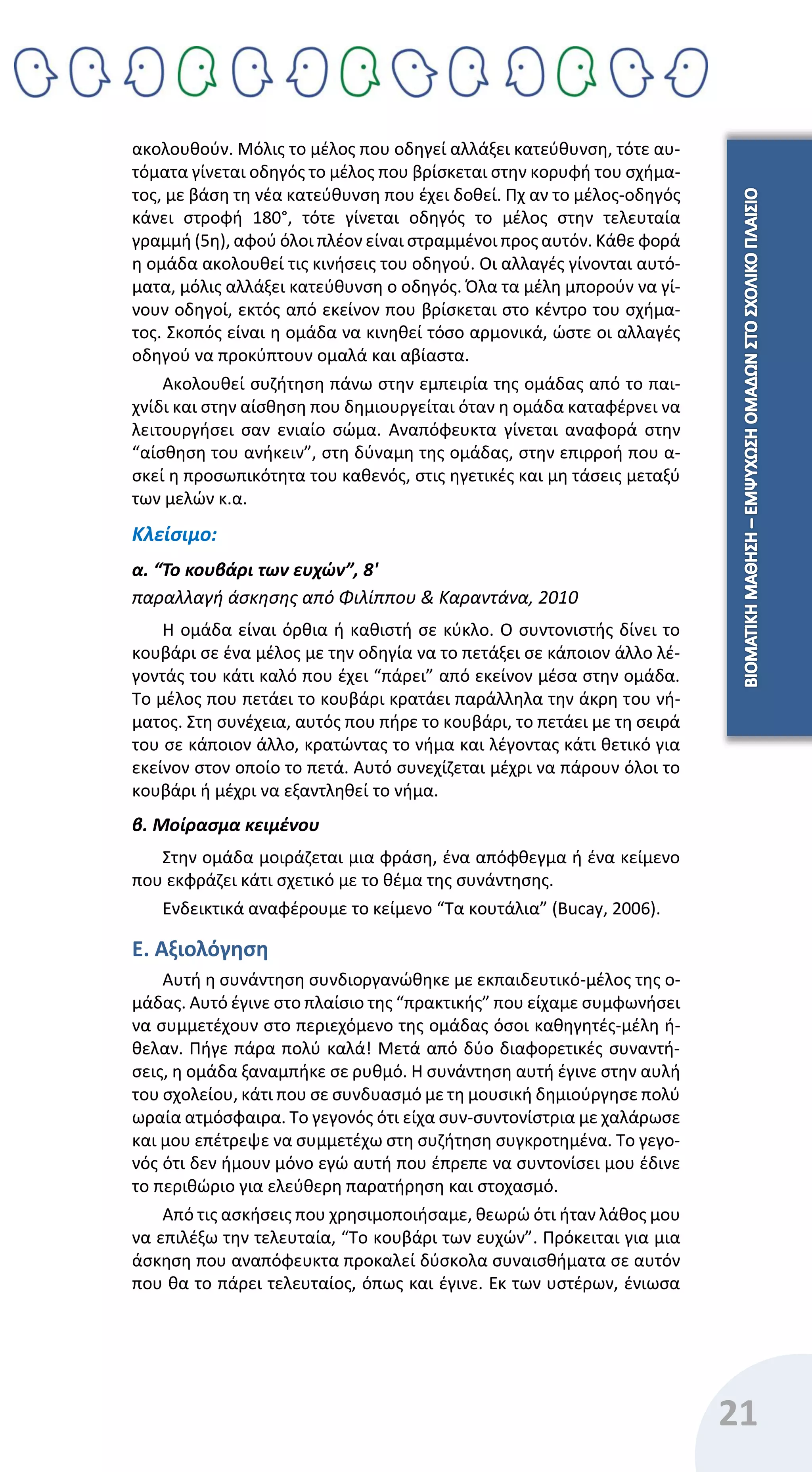 21
ακολουθούν. Μόλις το μέλος που οδηγεί αλλάξει κατεύθυνση, τότε αυ-
τόματα γίνεται οδηγός το μέλος που βρίσκεται στην κορυφή του σχήμα-
τος, με βάση τη νέα κατεύθυνση που έχει δοθεί. Πχ αν το μέλος-οδηγός
κάνει στροφή 180°, τότε γίνεται οδηγός το μέλος στην τελευταία
γραμμή (5η), αφού όλοι πλέον είναι στραμμένοι προς αυτόν. Κάθε φορά
η ομάδα ακολουθεί τις κινήσεις του οδηγού. Οι αλλαγές γίνονται αυτό-
ματα, μόλις αλλάξει κατεύθυνση ο οδηγός. Όλα τα μέλη μπορούν να γί-
νουν οδηγοί, εκτός από εκείνον που βρίσκεται στο κέντρο του σχήμα-
τος. Σκοπός είναι η ομάδα να κινηθεί τόσο αρμονικά, ώστε οι αλλαγές
οδηγού να προκύπτουν ομαλά και αβίαστα.
Ακολουθεί συζήτηση πάνω στην εμπειρία της ομάδας από το παι-
χνίδι και στην αίσθηση που δημιουργείται όταν η ομάδα καταφέρνει να
λειτουργήσει σαν ενιαίο σώμα. Αναπόφευκτα γίνεται αναφορά στην
“αίσθηση του ανήκειν”, στη δύναμη της ομάδας, στην επιρροή που α-
σκεί η προσωπικότητα του καθενός, στις ηγετικές και μη τάσεις μεταξύ
των μελών κ.α.
Κλείσιμο:
α. “Το κουβάρι των ευχών”, 8'
παραλλαγή άσκησης από Φιλίππου & Καραντάνα, 2010
Η ομάδα είναι όρθια ή καθιστή σε κύκλο. Ο συντονιστής δίνει το
κουβάρι σε ένα μέλος με την οδηγία να το πετάξει σε κάποιον άλλο λέ-
γοντάς του κάτι καλό που έχει “πάρει” από εκείνον μέσα στην ομάδα.
Το μέλος που πετάει το κουβάρι κρατάει παράλληλα την άκρη του νή-
ματος. Στη συνέχεια, αυτός που πήρε το κουβάρι, το πετάει με τη σειρά
του σε κάποιον άλλο, κρατώντας το νήμα και λέγοντας κάτι θετικό για
εκείνον στον οποίο το πετά. Αυτό συνεχίζεται μέχρι να πάρουν όλοι το
κουβάρι ή μέχρι να εξαντληθεί το νήμα.
β. Μοίρασμα κειμένου
Στην ομάδα μοιράζεται μια φράση, ένα απόφθεγμα ή ένα κείμενο
που εκφράζει κάτι σχετικό με το θέμα της συνάντησης.
Ενδεικτικά αναφέρουμε το κείμενο “Τα κουτάλια” (Bucay, 2006).
Ε. Αξιολόγηση
Αυτή η συνάντηση συνδιοργανώθηκε με εκπαιδευτικό-μέλος της ο-
μάδας. Αυτό έγινε στο πλαίσιο της “πρακτικής” που είχαμε συμφωνήσει
να συμμετέχουν στο περιεχόμενο της ομάδας όσοι καθηγητές-μέλη ή-
θελαν. Πήγε πάρα πολύ καλά! Μετά από δύο διαφορετικές συναντή-
σεις, η ομάδα ξαναμπήκε σε ρυθμό. Η συνάντηση αυτή έγινε στην αυλή
του σχολείου, κάτι που σε συνδυασμό με τη μουσική δημιούργησε πολύ
ωραία ατμόσφαιρα. Το γεγονός ότι είχα συν-συντονίστρια με χαλάρωσε
και μου επέτρεψε να συμμετέχω στη συζήτηση συγκροτημένα. Το γεγο-
νός ότι δεν ήμουν μόνο εγώ αυτή που έπρεπε να συντονίσει μου έδινε
το περιθώριο για ελεύθερη παρατήρηση και στοχασμό.
Από τις ασκήσεις που χρησιμοποιήσαμε, θεωρώ ότι ήταν λάθος μου
να επιλέξω την τελευταία, “Το κουβάρι των ευχών”. Πρόκειται για μια
άσκηση που αναπόφευκτα προκαλεί δύσκολα συναισθήματα σε αυτόν
που θα το πάρει τελευταίος, όπως και έγινε. Εκ των υστέρων, ένιωσα
 