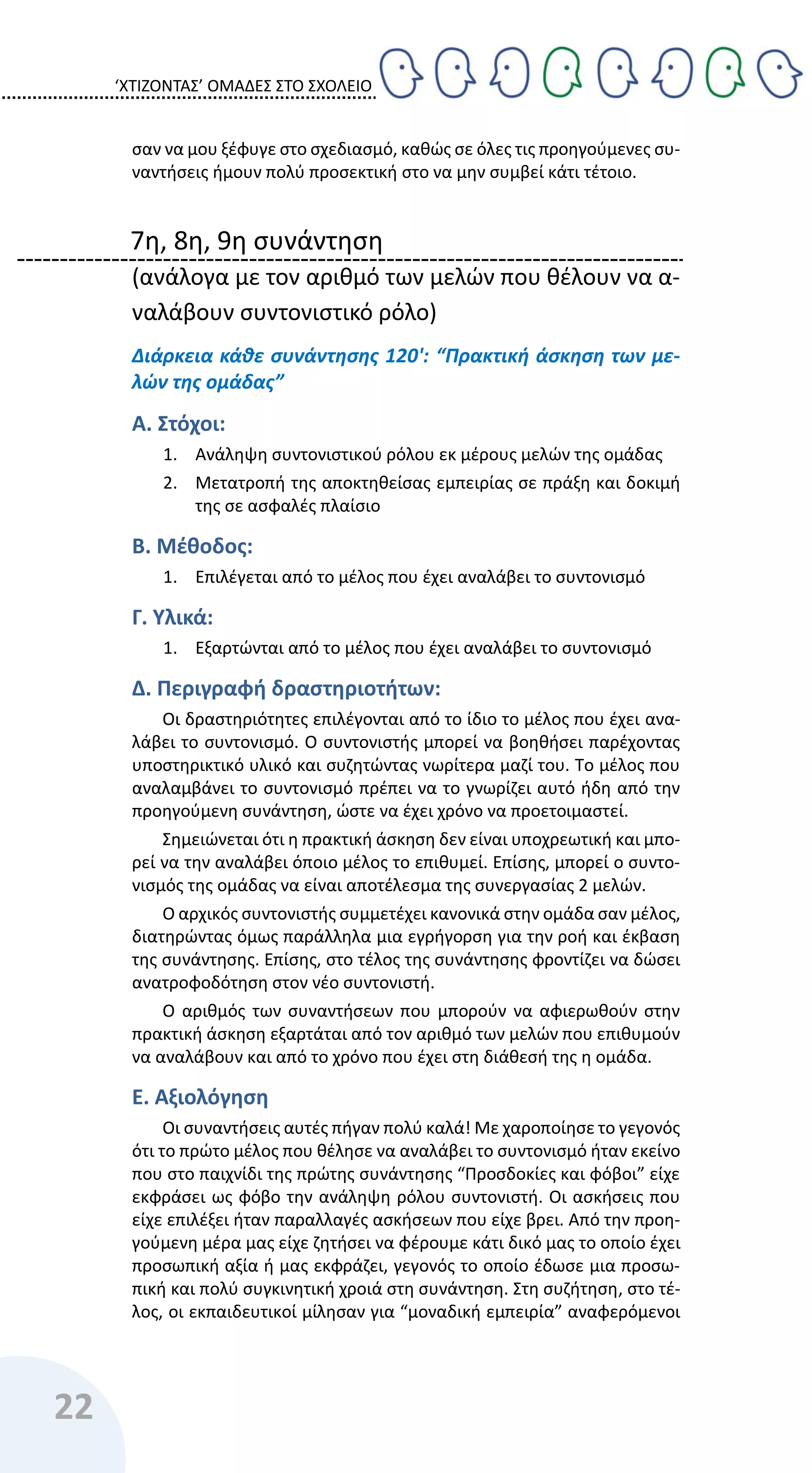 ‘ΧΤΙΖΟΝΤΑΣ’ ΟΜΑΔΕΣ ΣΤΟ ΣΧΟΛΕΙΟ
22
σαν να μου ξέφυγε στο σχεδιασμό, καθώς σε όλες τις προηγούμενες συ-
ναντήσεις ήμουν πολύ προσεκτική στο να μην συμβεί κάτι τέτοιο.
7η, 8η, 9η συνάντηση
(ανάλογα με τον αριθμό των μελών που θέλουν να α-
ναλάβουν συντονιστικό ρόλο)
Διάρκεια κάθε συνάντησης 120': “Πρακτική άσκηση των με-
λών της ομάδας”
Α. Στόχοι:
1. Ανάληψη συντονιστικού ρόλου εκ μέρους μελών της ομάδας
2. Μετατροπή της αποκτηθείσας εμπειρίας σε πράξη και δοκιμή
της σε ασφαλές πλαίσιο
Β. Μέθοδος:
1. Επιλέγεται από το μέλος που έχει αναλάβει το συντονισμό
Γ. Υλικά:
1. Εξαρτώνται από το μέλος που έχει αναλάβει το συντονισμό
Δ. Περιγραφή δραστηριοτήτων:
Οι δραστηριότητες επιλέγονται από το ίδιο το μέλος που έχει ανα-
λάβει το συντονισμό. Ο συντονιστής μπορεί να βοηθήσει παρέχοντας
υποστηρικτικό υλικό και συζητώντας νωρίτερα μαζί του. Το μέλος που
αναλαμβάνει το συντονισμό πρέπει να το γνωρίζει αυτό ήδη από την
προηγούμενη συνάντηση, ώστε να έχει χρόνο να προετοιμαστεί.
Σημειώνεται ότι η πρακτική άσκηση δεν είναι υποχρεωτική και μπο-
ρεί να την αναλάβει όποιο μέλος το επιθυμεί. Επίσης, μπορεί ο συντο-
νισμός της ομάδας να είναι αποτέλεσμα της συνεργασίας 2 μελών.
Ο αρχικός συντονιστής συμμετέχει κανονικά στην ομάδα σαν μέλος,
διατηρώντας όμως παράλληλα μια εγρήγορση για την ροή και έκβαση
της συνάντησης. Επίσης, στο τέλος της συνάντησης φροντίζει να δώσει
ανατροφοδότηση στον νέο συντονιστή.
Ο αριθμός των συναντήσεων που μπορούν να αφιερωθούν στην
πρακτική άσκηση εξαρτάται από τον αριθμό των μελών που επιθυμούν
να αναλάβουν και από το χρόνο που έχει στη διάθεσή της η ομάδα.
Ε. Αξιολόγηση
Οι συναντήσεις αυτές πήγαν πολύ καλά! Με χαροποίησε το γεγονός
ότι το πρώτο μέλος που θέλησε να αναλάβει το συντονισμό ήταν εκείνο
που στο παιχνίδι της πρώτης συνάντησης “Προσδοκίες και φόβοι” είχε
εκφράσει ως φόβο την ανάληψη ρόλου συντονιστή. Οι ασκήσεις που
είχε επιλέξει ήταν παραλλαγές ασκήσεων που είχε βρει. Από την προη-
γούμενη μέρα μας είχε ζητήσει να φέρουμε κάτι δικό μας το οποίο έχει
προσωπική αξία ή μας εκφράζει, γεγονός το οποίο έδωσε μια προσω-
πική και πολύ συγκινητική χροιά στη συνάντηση. Στη συζήτηση, στο τέ-
λος, οι εκπαιδευτικοί μίλησαν για “μοναδική εμπειρία” αναφερόμενοι
 
