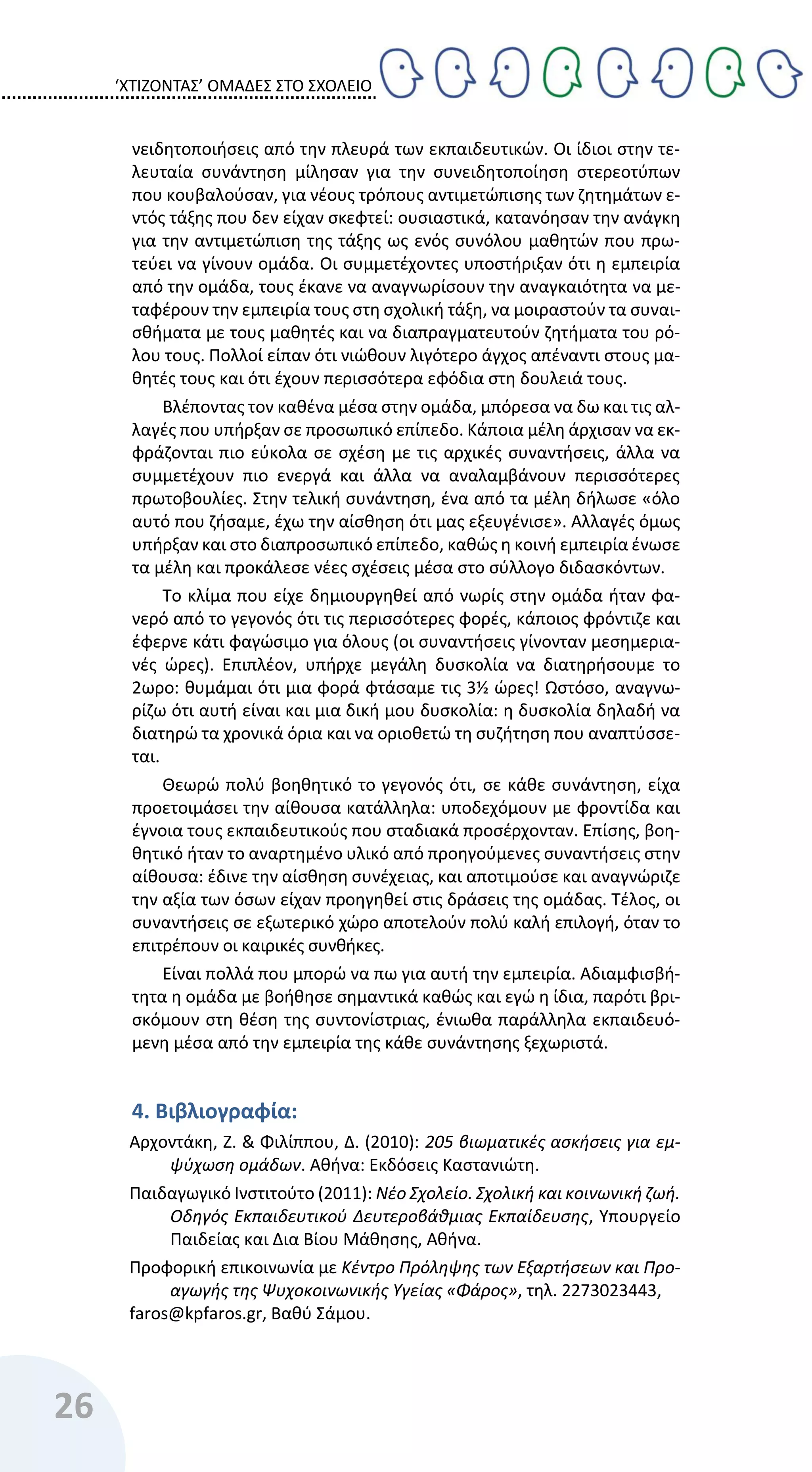 ‘ΧΤΙΖΟΝΤΑΣ’ ΟΜΑΔΕΣ ΣΤΟ ΣΧΟΛΕΙΟ
26
νειδητοποιήσεις από την πλευρά των εκπαιδευτικών. Οι ίδιοι στην τε-
λευταία συνάντηση μίλησαν για την συνειδητοποίηση στερεοτύπων
που κουβαλούσαν, για νέους τρόπους αντιμετώπισης των ζητημάτων ε-
ντός τάξης που δεν είχαν σκεφτεί: ουσιαστικά, κατανόησαν την ανάγκη
για την αντιμετώπιση της τάξης ως ενός συνόλου μαθητών που πρω-
τεύει να γίνουν ομάδα. Οι συμμετέχοντες υποστήριξαν ότι η εμπειρία
από την ομάδα, τους έκανε να αναγνωρίσουν την αναγκαιότητα να με-
ταφέρουν την εμπειρία τους στη σχολική τάξη, να μοιραστούν τα συναι-
σθήματα με τους μαθητές και να διαπραγματευτούν ζητήματα του ρό-
λου τους. Πολλοί είπαν ότι νιώθουν λιγότερο άγχος απέναντι στους μα-
θητές τους και ότι έχουν περισσότερα εφόδια στη δουλειά τους.
Βλέποντας τον καθένα μέσα στην ομάδα, μπόρεσα να δω και τις αλ-
λαγές που υπήρξαν σε προσωπικό επίπεδο. Κάποια μέλη άρχισαν να εκ-
φράζονται πιο εύκολα σε σχέση με τις αρχικές συναντήσεις, άλλα να
συμμετέχουν πιο ενεργά και άλλα να αναλαμβάνουν περισσότερες
πρωτοβουλίες. Στην τελική συνάντηση, ένα από τα μέλη δήλωσε «όλο
αυτό που ζήσαμε, έχω την αίσθηση ότι μας εξευγένισε». Αλλαγές όμως
υπήρξαν και στο διαπροσωπικό επίπεδο, καθώς η κοινή εμπειρία ένωσε
τα μέλη και προκάλεσε νέες σχέσεις μέσα στο σύλλογο διδασκόντων.
Το κλίμα που είχε δημιουργηθεί από νωρίς στην ομάδα ήταν φα-
νερό από το γεγονός ότι τις περισσότερες φορές, κάποιος φρόντιζε και
έφερνε κάτι φαγώσιμο για όλους (οι συναντήσεις γίνονταν μεσημερια-
νές ώρες). Επιπλέον, υπήρχε μεγάλη δυσκολία να διατηρήσουμε το
2ωρο: θυμάμαι ότι μια φορά φτάσαμε τις 3½ ώρες! Ωστόσο, αναγνω-
ρίζω ότι αυτή είναι και μια δική μου δυσκολία: η δυσκολία δηλαδή να
διατηρώ τα χρονικά όρια και να οριοθετώ τη συζήτηση που αναπτύσσε-
ται.
Θεωρώ πολύ βοηθητικό το γεγονός ότι, σε κάθε συνάντηση, είχα
προετοιμάσει την αίθουσα κατάλληλα: υποδεχόμουν με φροντίδα και
έγνοια τους εκπαιδευτικούς που σταδιακά προσέρχονταν. Επίσης, βοη-
θητικό ήταν το αναρτημένο υλικό από προηγούμενες συναντήσεις στην
αίθουσα: έδινε την αίσθηση συνέχειας, και αποτιμούσε και αναγνώριζε
την αξία των όσων είχαν προηγηθεί στις δράσεις της ομάδας. Τέλος, οι
συναντήσεις σε εξωτερικό χώρο αποτελούν πολύ καλή επιλογή, όταν το
επιτρέπουν οι καιρικές συνθήκες.
Είναι πολλά που μπορώ να πω για αυτή την εμπειρία. Αδιαμφισβή-
τητα η ομάδα με βοήθησε σημαντικά καθώς και εγώ η ίδια, παρότι βρι-
σκόμουν στη θέση της συντονίστριας, ένιωθα παράλληλα εκπαιδευό-
μενη μέσα από την εμπειρία της κάθε συνάντησης ξεχωριστά.
4. Βιβλιογραφία:
Αρχοντάκη, Ζ. & Φιλίππου, Δ. (2010): 205 βιωματικές ασκήσεις για εμ-
ψύχωση ομάδων. Αθήνα: Εκδόσεις Καστανιώτη.
Παιδαγωγικό Ινστιτούτο (2011): Νέο Σχολείο. Σχολική και κοινωνική ζωή.
Οδηγός Εκπαιδευτικού Δευτεροβάθμιας Εκπαίδευσης, Υπουργείο
Παιδείας και Δια Βίου Μάθησης, Αθήνα.
Προφορική επικοινωνία με Κέντρο Πρόληψης των Εξαρτήσεων και Προ-
αγωγής της Ψυχοκοινωνικής Υγείας «Φάρος», τηλ. 2273023443,
faros@kpfaros.gr, Βαθύ Σάμου.
 
