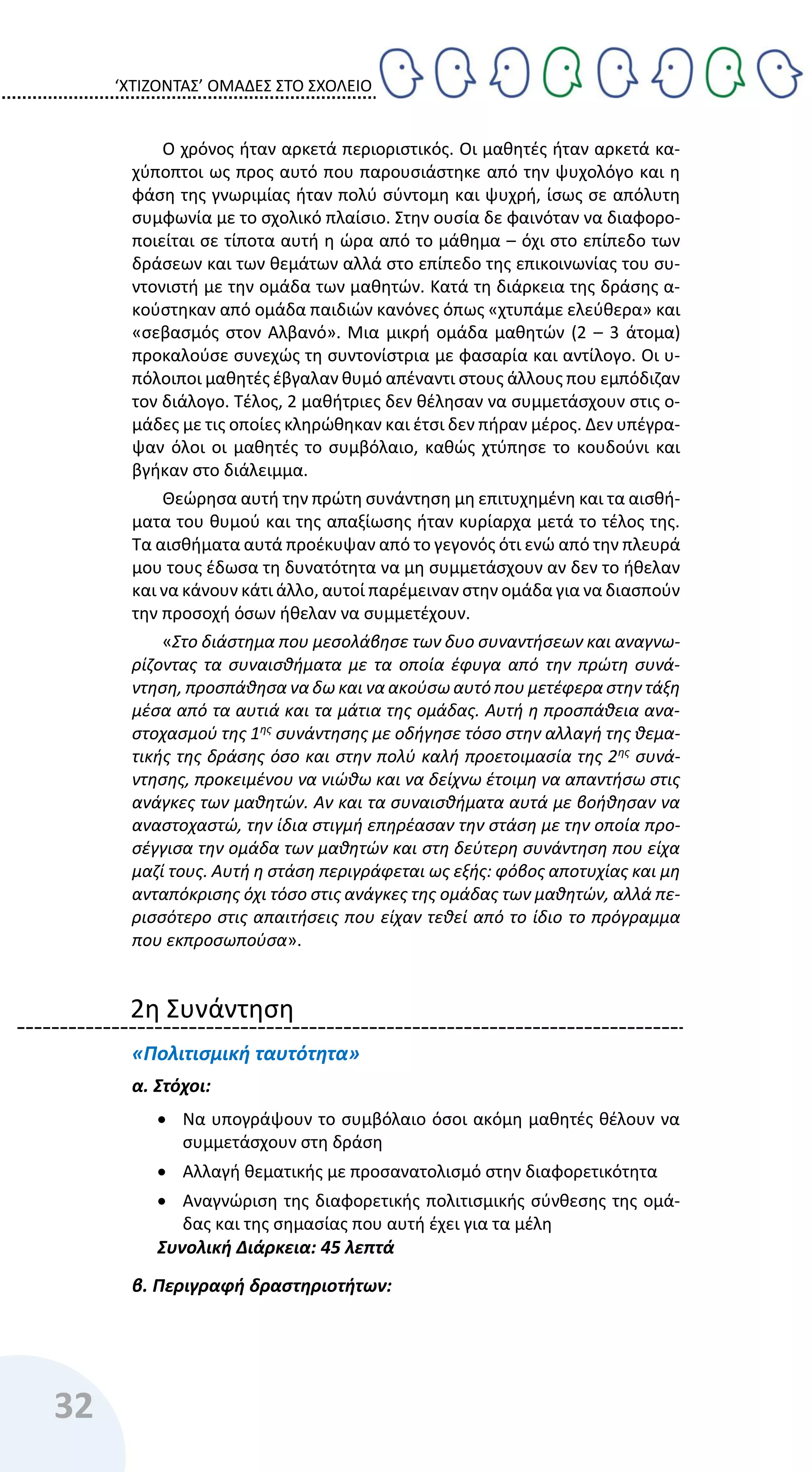 ‘ΧΤΙΖΟΝΤΑΣ’ ΟΜΑΔΕΣ ΣΤΟ ΣΧΟΛΕΙΟ
32
Ο χρόνος ήταν αρκετά περιοριστικός. Οι μαθητές ήταν αρκετά κα-
χύποπτοι ως προς αυτό που παρουσιάστηκε από την ψυχολόγο και η
φάση της γνωριμίας ήταν πολύ σύντομη και ψυχρή, ίσως σε απόλυτη
συμφωνία με το σχολικό πλαίσιο. Στην ουσία δε φαινόταν να διαφορο-
ποιείται σε τίποτα αυτή η ώρα από το μάθημα – όχι στο επίπεδο των
δράσεων και των θεμάτων αλλά στο επίπεδο της επικοινωνίας του συ-
ντονιστή με την ομάδα των μαθητών. Κατά τη διάρκεια της δράσης α-
κούστηκαν από ομάδα παιδιών κανόνες όπως «χτυπάμε ελεύθερα» και
«σεβασμός στον Αλβανό». Μια μικρή ομάδα μαθητών (2 – 3 άτομα)
προκαλούσε συνεχώς τη συντονίστρια με φασαρία και αντίλογο. Οι υ-
πόλοιποι μαθητές έβγαλαν θυμό απέναντι στους άλλους που εμπόδιζαν
τον διάλογο. Τέλος, 2 μαθήτριες δεν θέλησαν να συμμετάσχουν στις ο-
μάδες με τις οποίες κληρώθηκαν και έτσι δεν πήραν μέρος. Δεν υπέγρα-
ψαν όλοι οι μαθητές το συμβόλαιο, καθώς χτύπησε το κουδούνι και
βγήκαν στο διάλειμμα.
Θεώρησα αυτή την πρώτη συνάντηση μη επιτυχημένη και τα αισθή-
ματα του θυμού και της απαξίωσης ήταν κυρίαρχα μετά το τέλος της.
Τα αισθήματα αυτά προέκυψαν από το γεγονός ότι ενώ από την πλευρά
μου τους έδωσα τη δυνατότητα να μη συμμετάσχουν αν δεν το ήθελαν
και να κάνουν κάτι άλλο, αυτοί παρέμειναν στην ομάδα για να διασπούν
την προσοχή όσων ήθελαν να συμμετέχουν.
«Στο διάστημα που μεσολάβησε των δυο συναντήσεων και αναγνω-
ρίζοντας τα συναισθήματα με τα οποία έφυγα από την πρώτη συνά-
ντηση, προσπάθησα να δω και να ακούσω αυτό που μετέφερα στην τάξη
μέσα από τα αυτιά και τα μάτια της ομάδας. Αυτή η προσπάθεια ανα-
στοχασμού της 1ης συνάντησης με οδήγησε τόσο στην αλλαγή της θεμα-
τικής της δράσης όσο και στην πολύ καλή προετοιμασία της 2ης
συνά-
ντησης, προκειμένου να νιώθω και να δείχνω έτοιμη να απαντήσω στις
ανάγκες των μαθητών. Αν και τα συναισθήματα αυτά με βοήθησαν να
αναστοχαστώ, την ίδια στιγμή επηρέασαν την στάση με την οποία προ-
σέγγισα την ομάδα των μαθητών και στη δεύτερη συνάντηση που είχα
μαζί τους. Αυτή η στάση περιγράφεται ως εξής: φόβος αποτυχίας και μη
ανταπόκρισης όχι τόσο στις ανάγκες της ομάδας των μαθητών, αλλά πε-
ρισσότερο στις απαιτήσεις που είχαν τεθεί από το ίδιο το πρόγραμμα
που εκπροσωπούσα».
2η Συνάντηση
«Πολιτισμική ταυτότητα»
α. Στόχοι:
 Να υπογράψουν το συμβόλαιο όσοι ακόμη μαθητές θέλουν να
συμμετάσχουν στη δράση
 Αλλαγή θεματικής με προσανατολισμό στην διαφορετικότητα
 Αναγνώριση της διαφορετικής πολιτισμικής σύνθεσης της ομά-
δας και της σημασίας που αυτή έχει για τα μέλη
Συνολική Διάρκεια: 45 λεπτά
β. Περιγραφή δραστηριοτήτων:
 