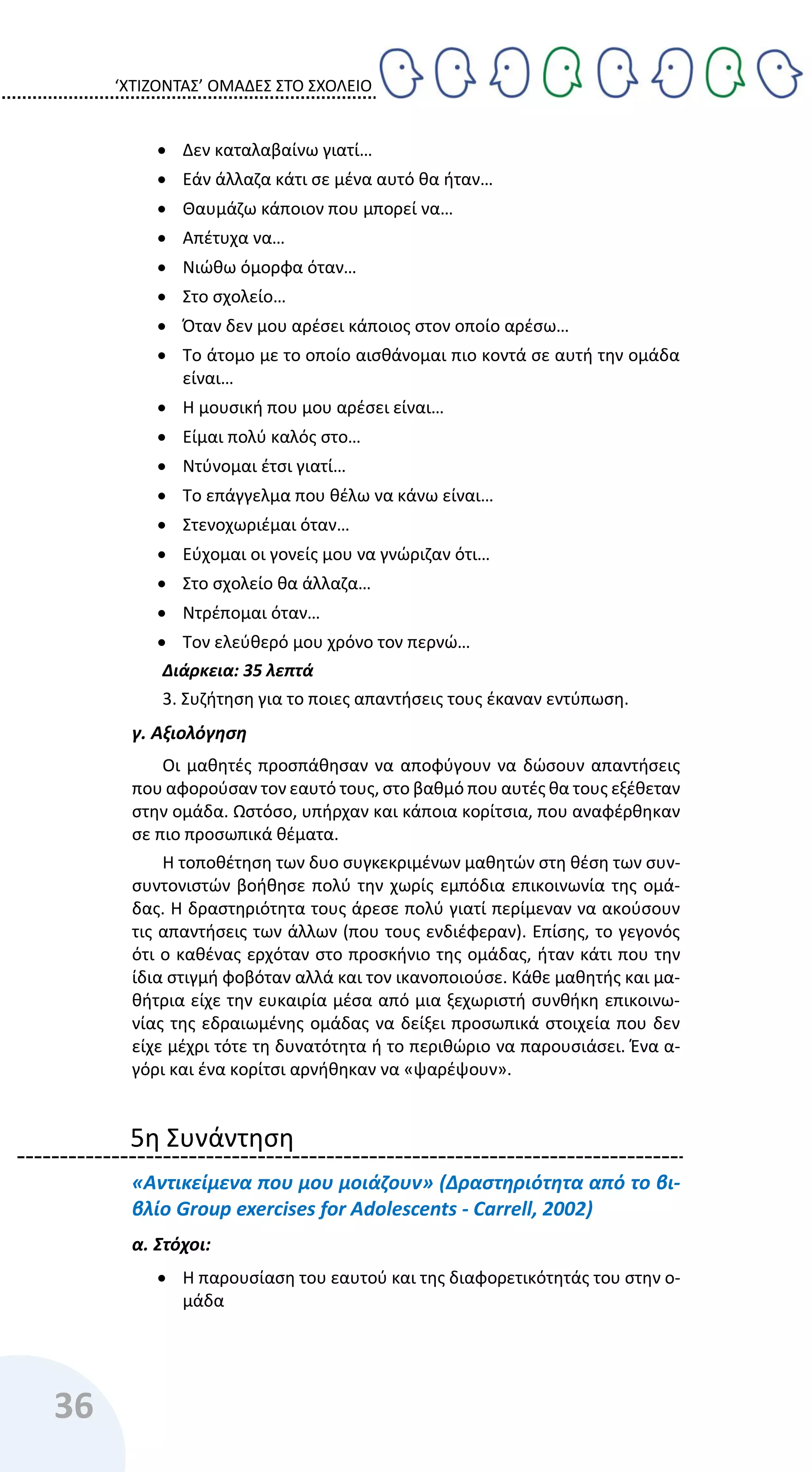 ‘ΧΤΙΖΟΝΤΑΣ’ ΟΜΑΔΕΣ ΣΤΟ ΣΧΟΛΕΙΟ
36
 Δεν καταλαβαίνω γιατί…
 Εάν άλλαζα κάτι σε μένα αυτό θα ήταν…
 Θαυμάζω κάποιον που μπορεί να…
 Απέτυχα να…
 Νιώθω όμορφα όταν…
 Στο σχολείο…
 Όταν δεν μου αρέσει κάποιος στον οποίο αρέσω…
 Το άτομο με το οποίο αισθάνομαι πιο κοντά σε αυτή την ομάδα
είναι…
 Η μουσική που μου αρέσει είναι…
 Είμαι πολύ καλός στο…
 Ντύνομαι έτσι γιατί…
 Το επάγγελμα που θέλω να κάνω είναι…
 Στενοχωριέμαι όταν…
 Εύχομαι οι γονείς μου να γνώριζαν ότι…
 Στο σχολείο θα άλλαζα…
 Ντρέπομαι όταν…
 Τον ελεύθερό μου χρόνο τον περνώ…
Διάρκεια: 35 λεπτά
3. Συζήτηση για το ποιες απαντήσεις τους έκαναν εντύπωση.
γ. Αξιολόγηση
Οι μαθητές προσπάθησαν να αποφύγουν να δώσουν απαντήσεις
που αφορούσαν τον εαυτό τους, στο βαθμό που αυτές θα τους εξέθεταν
στην ομάδα. Ωστόσο, υπήρχαν και κάποια κορίτσια, που αναφέρθηκαν
σε πιο προσωπικά θέματα.
Η τοποθέτηση των δυο συγκεκριμένων μαθητών στη θέση των συν-
συντονιστών βοήθησε πολύ την χωρίς εμπόδια επικοινωνία της ομά-
δας. Η δραστηριότητα τους άρεσε πολύ γιατί περίμεναν να ακούσουν
τις απαντήσεις των άλλων (που τους ενδιέφεραν). Επίσης, το γεγονός
ότι ο καθένας ερχόταν στο προσκήνιο της ομάδας, ήταν κάτι που την
ίδια στιγμή φοβόταν αλλά και τον ικανοποιούσε. Κάθε μαθητής και μα-
θήτρια είχε την ευκαιρία μέσα από μια ξεχωριστή συνθήκη επικοινω-
νίας της εδραιωμένης ομάδας να δείξει προσωπικά στοιχεία που δεν
είχε μέχρι τότε τη δυνατότητα ή το περιθώριο να παρουσιάσει. Ένα α-
γόρι και ένα κορίτσι αρνήθηκαν να «ψαρέψουν».
5η Συνάντηση
«Αντικείμενα που μου μοιάζουν» (Δραστηριότητα από το βι-
βλίο Group exercises for Adolescents - Carrell, 2002)
α. Στόχοι:
 Η παρουσίαση του εαυτού και της διαφορετικότητάς του στην ο-
μάδα
 