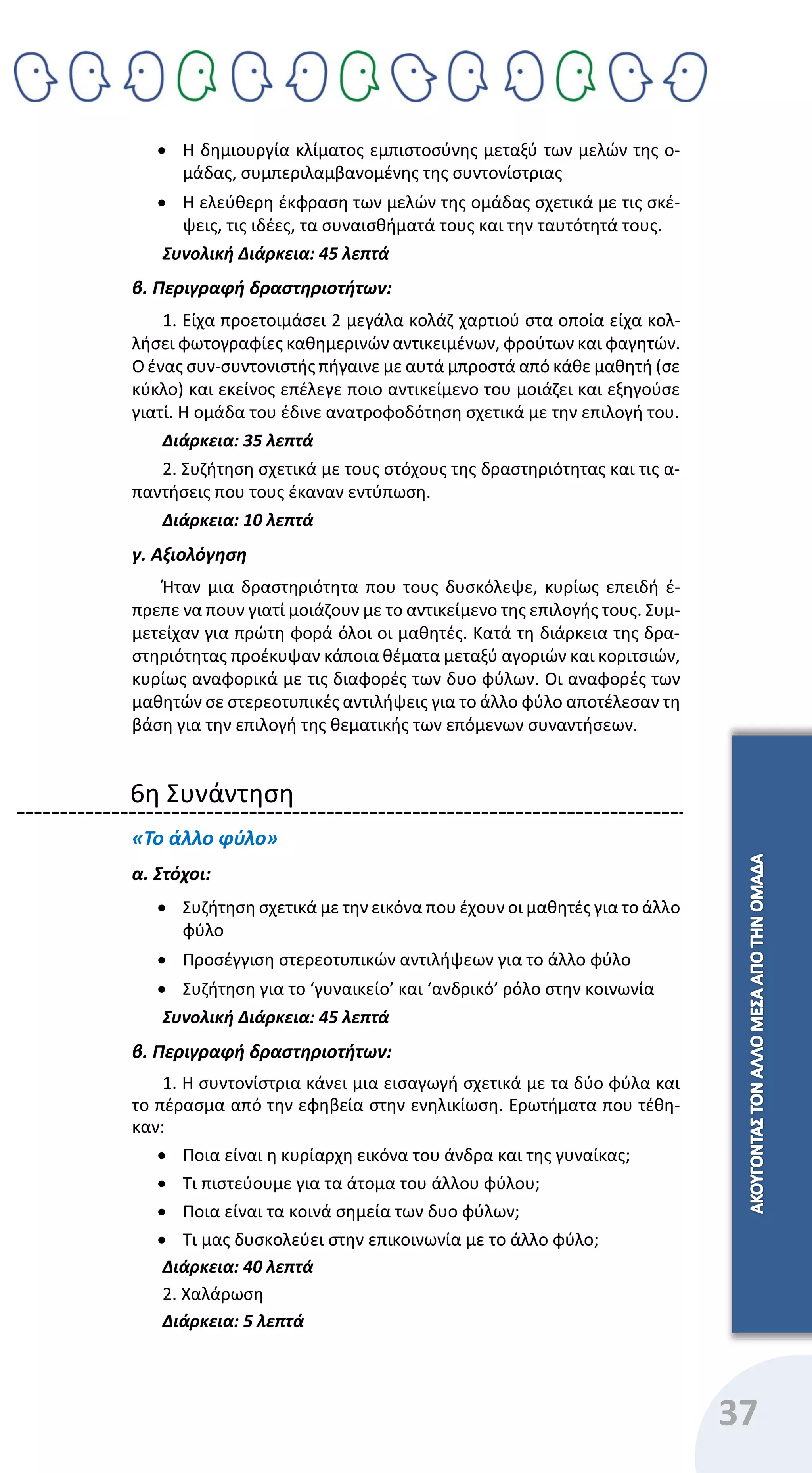 37
 Η δημιουργία κλίματος εμπιστοσύνης μεταξύ των μελών της ο-
μάδας, συμπεριλαμβανομένης της συντονίστριας
 Η ελεύθερη έκφραση των μελών της ομάδας σχετικά με τις σκέ-
ψεις, τις ιδέες, τα συναισθήματά τους και την ταυτότητά τους.
Συνολική Διάρκεια: 45 λεπτά
β. Περιγραφή δραστηριοτήτων:
1. Είχα προετοιμάσει 2 μεγάλα κολάζ χαρτιού στα οποία είχα κολ-
λήσει φωτογραφίες καθημερινών αντικειμένων, φρούτων και φαγητών.
Ο ένας συν-συντονιστής πήγαινε με αυτά μπροστά από κάθε μαθητή (σε
κύκλο) και εκείνος επέλεγε ποιο αντικείμενο του μοιάζει και εξηγούσε
γιατί. Η ομάδα του έδινε ανατροφοδότηση σχετικά με την επιλογή του.
Διάρκεια: 35 λεπτά
2. Συζήτηση σχετικά με τους στόχους της δραστηριότητας και τις α-
παντήσεις που τους έκαναν εντύπωση.
Διάρκεια: 10 λεπτά
γ. Αξιολόγηση
Ήταν μια δραστηριότητα που τους δυσκόλεψε, κυρίως επειδή έ-
πρεπε να πουν γιατί μοιάζουν με το αντικείμενο της επιλογής τους. Συμ-
μετείχαν για πρώτη φορά όλοι οι μαθητές. Κατά τη διάρκεια της δρα-
στηριότητας προέκυψαν κάποια θέματα μεταξύ αγοριών και κοριτσιών,
κυρίως αναφορικά με τις διαφορές των δυο φύλων. Οι αναφορές των
μαθητών σε στερεοτυπικές αντιλήψεις για το άλλο φύλο αποτέλεσαν τη
βάση για την επιλογή της θεματικής των επόμενων συναντήσεων.
6η Συνάντηση
«Το άλλο φύλο»
α. Στόχοι:
 Συζήτηση σχετικά με την εικόνα που έχουν οι μαθητές για το άλλο
φύλο
 Προσέγγιση στερεοτυπικών αντιλήψεων για το άλλο φύλο
 Συζήτηση για το ‘γυναικείο’ και ‘ανδρικό’ ρόλο στην κοινωνία
Συνολική Διάρκεια: 45 λεπτά
β. Περιγραφή δραστηριοτήτων:
1. Η συντονίστρια κάνει μια εισαγωγή σχετικά με τα δύο φύλα και
το πέρασμα από την εφηβεία στην ενηλικίωση. Ερωτήματα που τέθη-
καν:
 Ποια είναι η κυρίαρχη εικόνα του άνδρα και της γυναίκας;
 Τι πιστεύουμε για τα άτομα του άλλου φύλου;
 Ποια είναι τα κοινά σημεία των δυο φύλων;
 Τι μας δυσκολεύει στην επικοινωνία με το άλλο φύλο;
Διάρκεια: 40 λεπτά
2. Χαλάρωση
Διάρκεια: 5 λεπτά
 