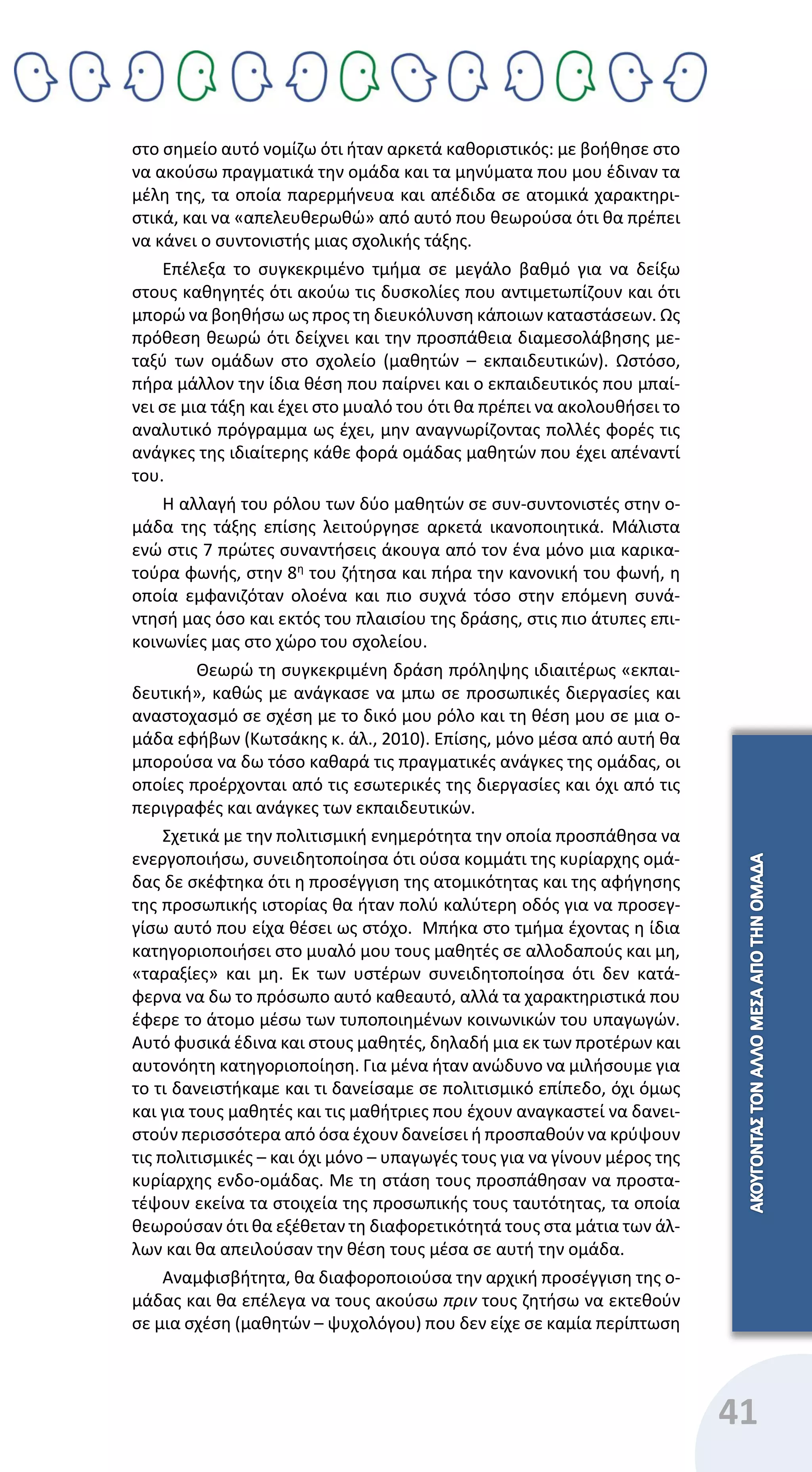 41
στο σημείο αυτό νομίζω ότι ήταν αρκετά καθοριστικός: με βοήθησε στο
να ακούσω πραγματικά την ομάδα και τα μηνύματα που μου έδιναν τα
μέλη της, τα οποία παρερμήνευα και απέδιδα σε ατομικά χαρακτηρι-
στικά, και να «απελευθερωθώ» από αυτό που θεωρούσα ότι θα πρέπει
να κάνει ο συντονιστής μιας σχολικής τάξης.
Επέλεξα το συγκεκριμένο τμήμα σε μεγάλο βαθμό για να δείξω
στους καθηγητές ότι ακούω τις δυσκολίες που αντιμετωπίζουν και ότι
μπορώ να βοηθήσω ως προς τη διευκόλυνση κάποιων καταστάσεων. Ως
πρόθεση θεωρώ ότι δείχνει και την προσπάθεια διαμεσολάβησης με-
ταξύ των ομάδων στο σχολείο (μαθητών – εκπαιδευτικών). Ωστόσο,
πήρα μάλλον την ίδια θέση που παίρνει και ο εκπαιδευτικός που μπαί-
νει σε μια τάξη και έχει στο μυαλό του ότι θα πρέπει να ακολουθήσει το
αναλυτικό πρόγραμμα ως έχει, μην αναγνωρίζοντας πολλές φορές τις
ανάγκες της ιδιαίτερης κάθε φορά ομάδας μαθητών που έχει απέναντί
του.
Η αλλαγή του ρόλου των δύο μαθητών σε συν-συντονιστές στην ο-
μάδα της τάξης επίσης λειτούργησε αρκετά ικανοποιητικά. Μάλιστα
ενώ στις 7 πρώτες συναντήσεις άκουγα από τον ένα μόνο μια καρικα-
τούρα φωνής, στην 8η
του ζήτησα και πήρα την κανονική του φωνή, η
οποία εμφανιζόταν ολοένα και πιο συχνά τόσο στην επόμενη συνά-
ντησή μας όσο και εκτός του πλαισίου της δράσης, στις πιο άτυπες επι-
κοινωνίες μας στο χώρο του σχολείου.
Θεωρώ τη συγκεκριμένη δράση πρόληψης ιδιαιτέρως «εκπαι-
δευτική», καθώς με ανάγκασε να μπω σε προσωπικές διεργασίες και
αναστοχασμό σε σχέση με το δικό μου ρόλο και τη θέση μου σε μια ο-
μάδα εφήβων (Κωτσάκης κ. άλ., 2010). Επίσης, μόνο μέσα από αυτή θα
μπορούσα να δω τόσο καθαρά τις πραγματικές ανάγκες της ομάδας, οι
οποίες προέρχονται από τις εσωτερικές της διεργασίες και όχι από τις
περιγραφές και ανάγκες των εκπαιδευτικών.
Σχετικά με την πολιτισμική ενημερότητα την οποία προσπάθησα να
ενεργοποιήσω, συνειδητοποίησα ότι ούσα κομμάτι της κυρίαρχης ομά-
δας δε σκέφτηκα ότι η προσέγγιση της ατομικότητας και της αφήγησης
της προσωπικής ιστορίας θα ήταν πολύ καλύτερη οδός για να προσεγ-
γίσω αυτό που είχα θέσει ως στόχο. Μπήκα στο τμήμα έχοντας η ίδια
κατηγοριοποιήσει στο μυαλό μου τους μαθητές σε αλλοδαπούς και μη,
«ταραξίες» και μη. Εκ των υστέρων συνειδητοποίησα ότι δεν κατά-
φερνα να δω το πρόσωπο αυτό καθεαυτό, αλλά τα χαρακτηριστικά που
έφερε το άτομο μέσω των τυποποιημένων κοινωνικών του υπαγωγών.
Αυτό φυσικά έδινα και στους μαθητές, δηλαδή μια εκ των προτέρων και
αυτονόητη κατηγοριοποίηση. Για μένα ήταν ανώδυνο να μιλήσουμε για
το τι δανειστήκαμε και τι δανείσαμε σε πολιτισμικό επίπεδο, όχι όμως
και για τους μαθητές και τις μαθήτριες που έχουν αναγκαστεί να δανει-
στούν περισσότερα από όσα έχουν δανείσει ή προσπαθούν να κρύψουν
τις πολιτισμικές – και όχι μόνο – υπαγωγές τους για να γίνουν μέρος της
κυρίαρχης ενδο-ομάδας. Με τη στάση τους προσπάθησαν να προστα-
τέψουν εκείνα τα στοιχεία της προσωπικής τους ταυτότητας, τα οποία
θεωρούσαν ότι θα εξέθεταν τη διαφορετικότητά τους στα μάτια των άλ-
λων και θα απειλούσαν την θέση τους μέσα σε αυτή την ομάδα.
Αναμφισβήτητα, θα διαφοροποιούσα την αρχική προσέγγιση της ο-
μάδας και θα επέλεγα να τους ακούσω πριν τους ζητήσω να εκτεθούν
σε μια σχέση (μαθητών – ψυχολόγου) που δεν είχε σε καμία περίπτωση
 