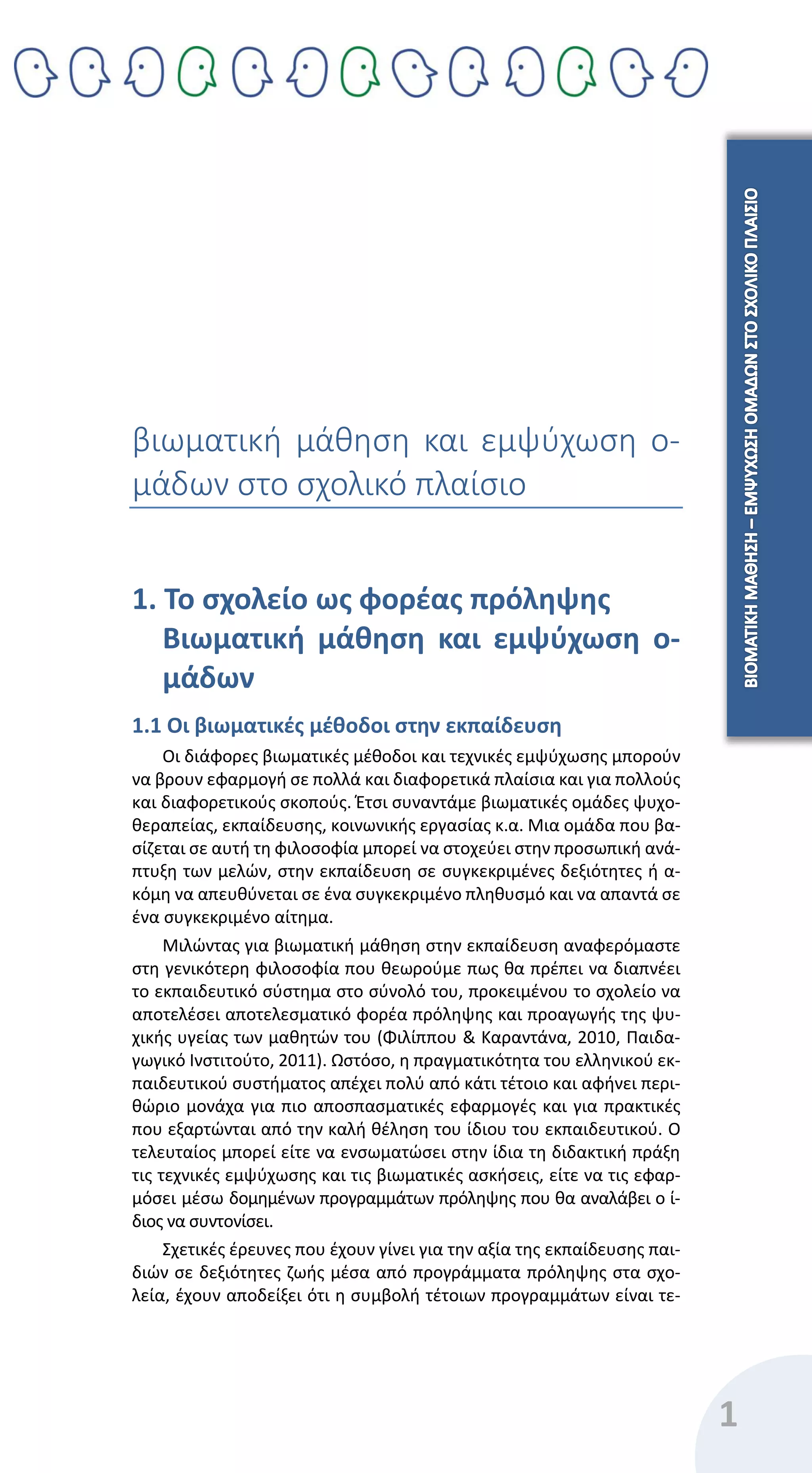1
βιωματική μάθηση και εμψύχωση ο-
μάδων στο σχολικό πλαίσιο
1. Το σχολείο ως φορέας πρόληψης
Βιωματική μάθηση και εμψύχωση ο-
μάδων
1.1 Οι βιωματικές μέθοδοι στην εκπαίδευση
Οι διάφορες βιωματικές μέθοδοι και τεχνικές εμψύχωσης μπορούν
να βρουν εφαρμογή σε πολλά και διαφορετικά πλαίσια και για πολλούς
και διαφορετικούς σκοπούς. Έτσι συναντάμε βιωματικές ομάδες ψυχο-
θεραπείας, εκπαίδευσης, κοινωνικής εργασίας κ.α. Μια ομάδα που βα-
σίζεται σε αυτή τη φιλοσοφία μπορεί να στοχεύει στην προσωπική ανά-
πτυξη των μελών, στην εκπαίδευση σε συγκεκριμένες δεξιότητες ή α-
κόμη να απευθύνεται σε ένα συγκεκριμένο πληθυσμό και να απαντά σε
ένα συγκεκριμένο αίτημα.
Μιλώντας για βιωματική μάθηση στην εκπαίδευση αναφερόμαστε
στη γενικότερη φιλοσοφία που θεωρούμε πως θα πρέπει να διαπνέει
το εκπαιδευτικό σύστημα στο σύνολό του, προκειμένου το σχολείο να
αποτελέσει αποτελεσματικό φορέα πρόληψης και προαγωγής της ψυ-
χικής υγείας των μαθητών του (Φιλίππου & Καραντάνα, 2010, Παιδα-
γωγικό Ινστιτούτο, 2011). Ωστόσο, η πραγματικότητα του ελληνικού εκ-
παιδευτικού συστήματος απέχει πολύ από κάτι τέτοιο και αφήνει περι-
θώριο μονάχα για πιο αποσπασματικές εφαρμογές και για πρακτικές
που εξαρτώνται από την καλή θέληση του ίδιου του εκπαιδευτικού. Ο
τελευταίος μπορεί είτε να ενσωματώσει στην ίδια τη διδακτική πράξη
τις τεχνικές εμψύχωσης και τις βιωματικές ασκήσεις, είτε να τις εφαρ-
μόσει μέσω δομημένων προγραμμάτων πρόληψης που θα αναλάβει ο ί-
διος να συντονίσει.
Σχετικές έρευνες που έχουν γίνει για την αξία της εκπαίδευσης παι-
διών σε δεξιότητες ζωής μέσα από προγράμματα πρόληψης στα σχο-
λεία, έχουν αποδείξει ότι η συμβολή τέτοιων προγραμμάτων είναι τε-
 