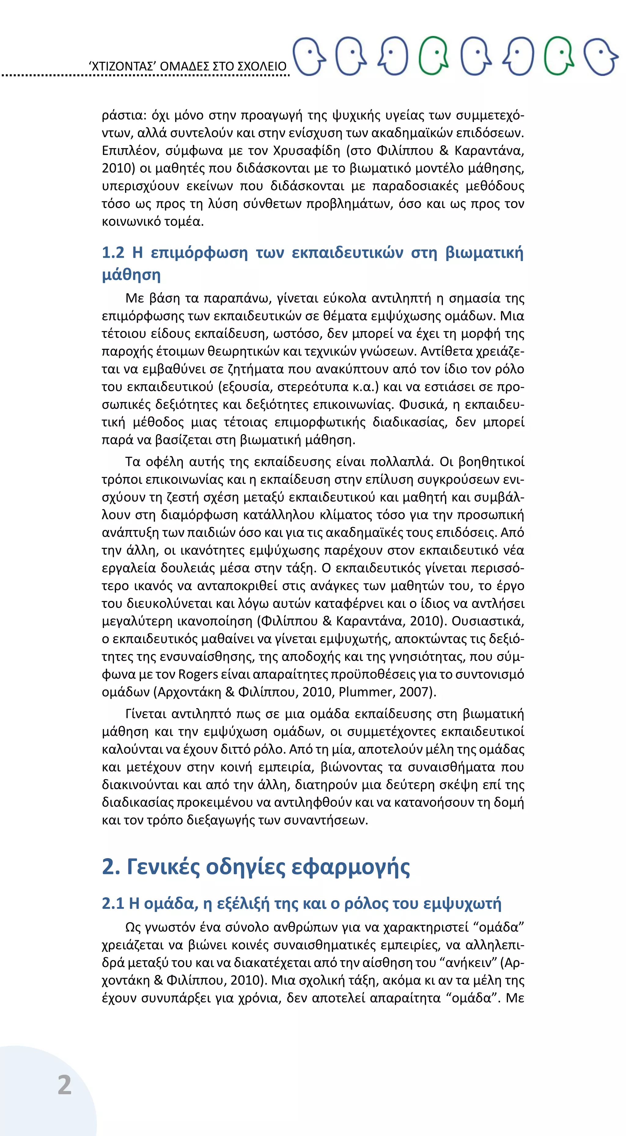 ‘ΧΤΙΖΟΝΤΑΣ’ ΟΜΑΔΕΣ ΣΤΟ ΣΧΟΛΕΙΟ
2
ράστια: όχι μόνο στην προαγωγή της ψυχικής υγείας των συμμετεχό-
ντων, αλλά συντελούν και στην ενίσχυση των ακαδημαϊκών επιδόσεων.
Επιπλέον, σύμφωνα με τον Χρυσαφίδη (στο Φιλίππου & Καραντάνα,
2010) οι μαθητές που διδάσκονται με το βιωματικό μοντέλο μάθησης,
υπερισχύουν εκείνων που διδάσκονται με παραδοσιακές μεθόδους
τόσο ως προς τη λύση σύνθετων προβλημάτων, όσο και ως προς τον
κοινωνικό τομέα.
1.2 Η επιμόρφωση των εκπαιδευτικών στη βιωματική
μάθηση
Με βάση τα παραπάνω, γίνεται εύκολα αντιληπτή η σημασία της
επιμόρφωσης των εκπαιδευτικών σε θέματα εμψύχωσης ομάδων. Μια
τέτοιου είδους εκπαίδευση, ωστόσο, δεν μπορεί να έχει τη μορφή της
παροχής έτοιμων θεωρητικών και τεχνικών γνώσεων. Αντίθετα χρειάζε-
ται να εμβαθύνει σε ζητήματα που ανακύπτουν από τον ίδιο τον ρόλο
του εκπαιδευτικού (εξουσία, στερεότυπα κ.α.) και να εστιάσει σε προ-
σωπικές δεξιότητες και δεξιότητες επικοινωνίας. Φυσικά, η εκπαιδευ-
τική μέθοδος μιας τέτοιας επιμορφωτικής διαδικασίας, δεν μπορεί
παρά να βασίζεται στη βιωματική μάθηση.
Τα οφέλη αυτής της εκπαίδευσης είναι πολλαπλά. Οι βοηθητικοί
τρόποι επικοινωνίας και η εκπαίδευση στην επίλυση συγκρούσεων ενι-
σχύουν τη ζεστή σχέση μεταξύ εκπαιδευτικού και μαθητή και συμβάλ-
λουν στη διαμόρφωση κατάλληλου κλίματος τόσο για την προσωπική
ανάπτυξη των παιδιών όσο και για τις ακαδημαϊκές τους επιδόσεις. Από
την άλλη, οι ικανότητες εμψύχωσης παρέχουν στον εκπαιδευτικό νέα
εργαλεία δουλειάς μέσα στην τάξη. Ο εκπαιδευτικός γίνεται περισσό-
τερο ικανός να ανταποκριθεί στις ανάγκες των μαθητών του, το έργο
του διευκολύνεται και λόγω αυτών καταφέρνει και ο ίδιος να αντλήσει
μεγαλύτερη ικανοποίηση (Φιλίππου & Καραντάνα, 2010). Ουσιαστικά,
ο εκπαιδευτικός μαθαίνει να γίνεται εμψυχωτής, αποκτώντας τις δεξιό-
τητες της ενσυναίσθησης, της αποδοχής και της γνησιότητας, που σύμ-
φωνα με τον Rogers είναι απαραίτητες προϋποθέσεις για το συντονισμό
ομάδων (Αρχοντάκη & Φιλίππου, 2010, Plummer, 2007).
Γίνεται αντιληπτό πως σε μια ομάδα εκπαίδευσης στη βιωματική
μάθηση και την εμψύχωση ομάδων, οι συμμετέχοντες εκπαιδευτικοί
καλούνται να έχουν διττό ρόλο. Από τη μία, αποτελούν μέλη της ομάδας
και μετέχουν στην κοινή εμπειρία, βιώνοντας τα συναισθήματα που
διακινούνται και από την άλλη, διατηρούν μια δεύτερη σκέψη επί της
διαδικασίας προκειμένου να αντιληφθούν και να κατανοήσουν τη δομή
και τον τρόπο διεξαγωγής των συναντήσεων.
2. Γενικές οδηγίες εφαρμογής
2.1 Η ομάδα, η εξέλιξή της και ο ρόλος του εμψυχωτή
Ως γνωστόν ένα σύνολο ανθρώπων για να χαρακτηριστεί “ομάδα”
χρειάζεται να βιώνει κοινές συναισθηματικές εμπειρίες, να αλληλεπι-
δρά μεταξύ του και να διακατέχεται από την αίσθηση του “ανήκειν” (Αρ-
χοντάκη & Φιλίππου, 2010). Μια σχολική τάξη, ακόμα κι αν τα μέλη της
έχουν συνυπάρξει για χρόνια, δεν αποτελεί απαραίτητα “ομάδα”. Με
 