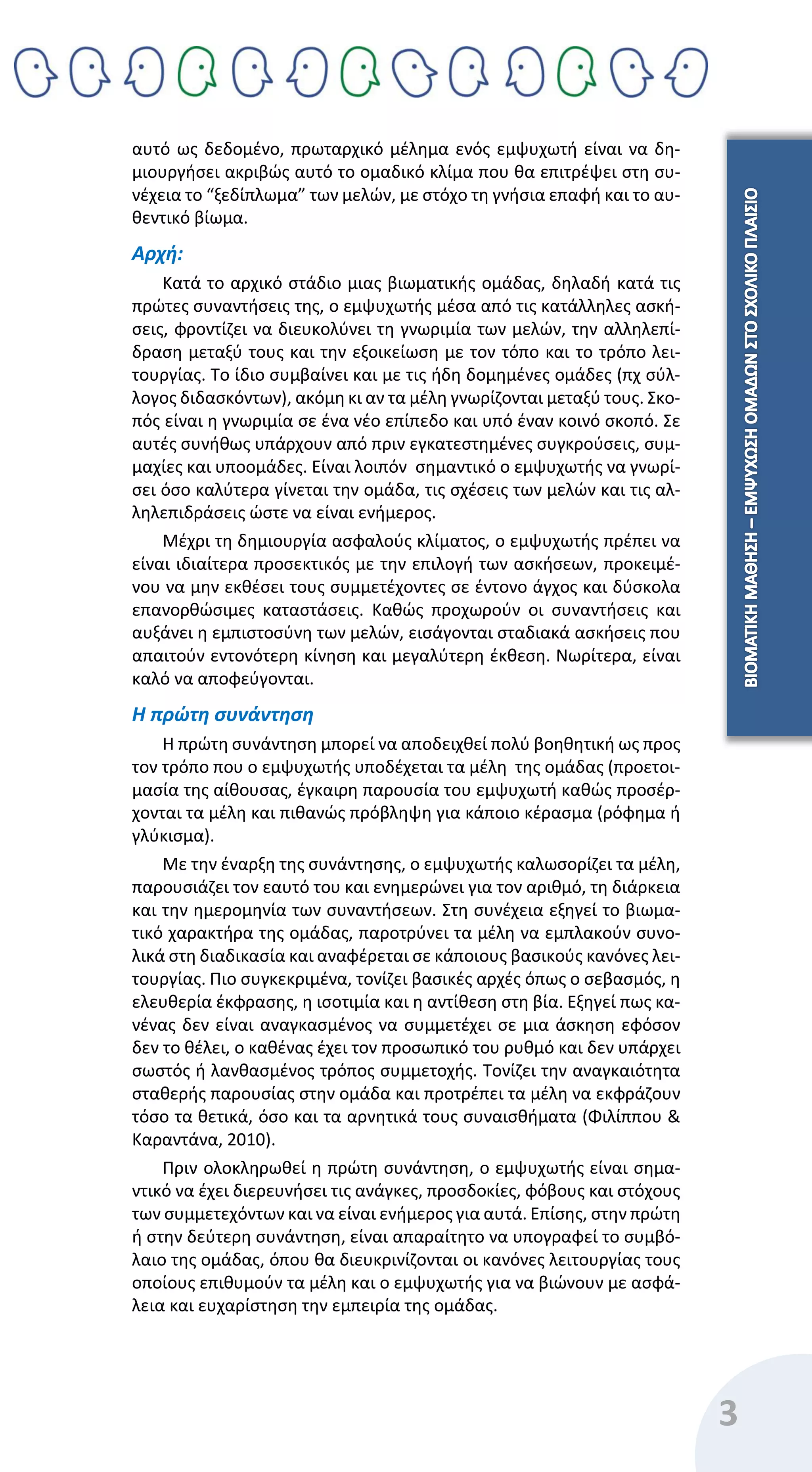 3
αυτό ως δεδομένο, πρωταρχικό μέλημα ενός εμψυχωτή είναι να δη-
μιουργήσει ακριβώς αυτό το ομαδικό κλίμα που θα επιτρέψει στη συ-
νέχεια το “ξεδίπλωμα” των μελών, με στόχο τη γνήσια επαφή και το αυ-
θεντικό βίωμα.
Αρχή:
Κατά το αρχικό στάδιο μιας βιωματικής ομάδας, δηλαδή κατά τις
πρώτες συναντήσεις της, ο εμψυχωτής μέσα από τις κατάλληλες ασκή-
σεις, φροντίζει να διευκολύνει τη γνωριμία των μελών, την αλληλεπί-
δραση μεταξύ τους και την εξοικείωση με τον τόπο και το τρόπο λει-
τουργίας. Το ίδιο συμβαίνει και με τις ήδη δομημένες ομάδες (πχ σύλ-
λογος διδασκόντων), ακόμη κι αν τα μέλη γνωρίζονται μεταξύ τους. Σκο-
πός είναι η γνωριμία σε ένα νέο επίπεδο και υπό έναν κοινό σκοπό. Σε
αυτές συνήθως υπάρχουν από πριν εγκατεστημένες συγκρούσεις, συμ-
μαχίες και υποομάδες. Είναι λοιπόν σημαντικό ο εμψυχωτής να γνωρί-
σει όσο καλύτερα γίνεται την ομάδα, τις σχέσεις των μελών και τις αλ-
ληλεπιδράσεις ώστε να είναι ενήμερος.
Μέχρι τη δημιουργία ασφαλούς κλίματος, ο εμψυχωτής πρέπει να
είναι ιδιαίτερα προσεκτικός με την επιλογή των ασκήσεων, προκειμέ-
νου να μην εκθέσει τους συμμετέχοντες σε έντονο άγχος και δύσκολα
επανορθώσιμες καταστάσεις. Καθώς προχωρούν οι συναντήσεις και
αυξάνει η εμπιστοσύνη των μελών, εισάγονται σταδιακά ασκήσεις που
απαιτούν εντονότερη κίνηση και μεγαλύτερη έκθεση. Νωρίτερα, είναι
καλό να αποφεύγονται.
Η πρώτη συνάντηση
Η πρώτη συνάντηση μπορεί να αποδειχθεί πολύ βοηθητική ως προς
τον τρόπο που ο εμψυχωτής υποδέχεται τα μέλη της ομάδας (προετοι-
μασία της αίθουσας, έγκαιρη παρουσία του εμψυχωτή καθώς προσέρ-
χονται τα μέλη και πιθανώς πρόβληψη για κάποιο κέρασμα (ρόφημα ή
γλύκισμα).
Με την έναρξη της συνάντησης, ο εμψυχωτής καλωσορίζει τα μέλη,
παρουσιάζει τον εαυτό του και ενημερώνει για τον αριθμό, τη διάρκεια
και την ημερομηνία των συναντήσεων. Στη συνέχεια εξηγεί το βιωμα-
τικό χαρακτήρα της ομάδας, παροτρύνει τα μέλη να εμπλακούν συνο-
λικά στη διαδικασία και αναφέρεται σε κάποιους βασικούς κανόνες λει-
τουργίας. Πιο συγκεκριμένα, τονίζει βασικές αρχές όπως ο σεβασμός, η
ελευθερία έκφρασης, η ισοτιμία και η αντίθεση στη βία. Εξηγεί πως κα-
νένας δεν είναι αναγκασμένος να συμμετέχει σε μια άσκηση εφόσον
δεν το θέλει, ο καθένας έχει τον προσωπικό του ρυθμό και δεν υπάρχει
σωστός ή λανθασμένος τρόπος συμμετοχής. Τονίζει την αναγκαιότητα
σταθερής παρουσίας στην ομάδα και προτρέπει τα μέλη να εκφράζουν
τόσο τα θετικά, όσο και τα αρνητικά τους συναισθήματα (Φιλίππου &
Καραντάνα, 2010).
Πριν ολοκληρωθεί η πρώτη συνάντηση, ο εμψυχωτής είναι σημα-
ντικό να έχει διερευνήσει τις ανάγκες, προσδοκίες, φόβους και στόχους
των συμμετεχόντων και να είναι ενήμερος για αυτά. Επίσης, στην πρώτη
ή στην δεύτερη συνάντηση, είναι απαραίτητο να υπογραφεί το συμβό-
λαιο της ομάδας, όπου θα διευκρινίζονται οι κανόνες λειτουργίας τους
οποίους επιθυμούν τα μέλη και ο εμψυχωτής για να βιώνουν με ασφά-
λεια και ευχαρίστηση την εμπειρία της ομάδας.
 