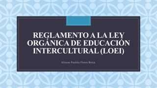 C
REGLAMENTO A LA LEY
ORGÁNICA DE EDUCACIÓN
INTERCULTURAL (LOEI)
Alisson Paulina Flores Borja.
 