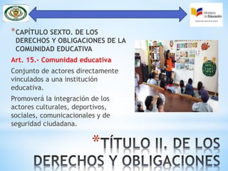 *
*CAPÍTULO SEXTO. DE LOS
DERECHOS Y OBLIGACIONES DE LA
COMUNIDAD EDUCATIVA
Art. 15.- Comunidad educativa
Conjunto de actores directamente
vinculados a una institución
educativa.
Promoverá la integración de los
actores culturales, deportivos,
sociales, comunicacionales y de
seguridad ciudadana.
 