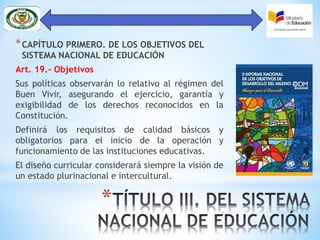 *
*CAPÍTULO PRIMERO. DE LOS OBJETIVOS DEL
SISTEMA NACIONAL DE EDUCACIÓN
Art. 19.- Objetivos
Sus políticas observarán lo relativo al régimen del
Buen Vivir, asegurando el ejercicio, garantía y
exigibilidad de los derechos reconocidos en la
Constitución.
Definirá los requisitos de calidad básicos y
obligatorios para el inicio de la operación y
funcionamiento de las instituciones educativas.
El diseño curricular considerará siempre la visión de
un estado plurinacional e intercultural.
 