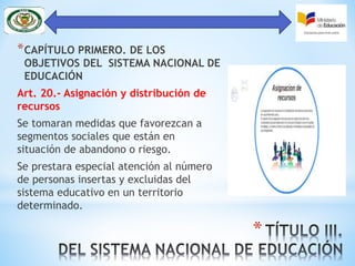 *
*CAPÍTULO PRIMERO. DE LOS
OBJETIVOS DEL SISTEMA NACIONAL DE
EDUCACIÓN
Art. 20.- Asignación y distribución de
recursos
Se tomaran medidas que favorezcan a
segmentos sociales que están en
situación de abandono o riesgo.
Se prestara especial atención al número
de personas insertas y excluidas del
sistema educativo en un territorio
determinado.
 