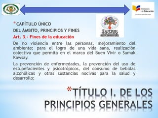 *
*CAPÍTULO ÚNICO
DEL ÁMBITO, PRINCIPIOS Y FINES
Art. 3.- Fines de la educación
De no violencia entre las personas, mejoramiento del
ambiente; para el logro de una vida sana, realización
colectiva que permita en el marco del Buen Vivir o Sumak
Kawsay.
La prevención de enfermedades, la prevención del uso de
estupefacientes y psicotrópicos, del consumo de bebidas
alcohólicas y otras sustancias nocivas para la salud y
desarrollo;
 