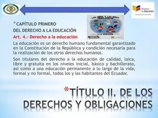 *
*CAPÍTULO PRIMERO
DEL DERECHO A LA EDUCACIÓN
Art. 4.- Derecho a la educación
La educación es un derecho humano fundamental garantizado
en la Constitución de la República y condición necesaria para
la realización de los otros derechos humanos.
Son titulares del derecho a la educación de calidad, laica,
libre y gratuita en los niveles inicial, básico y bachillerato,
así como a una educación permanente a lo largo de la vida,
formal y no formal, todos los y las habitantes del Ecuador.
 