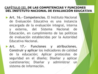 CAPÍTULO III. DE LAS COMPETENCIAS Y FUNCIONES
DEL INSTITUTO NACIONAL DE EVALUACIÓN EDUCATIVA
 Art. 16.- Competencias. El Instituto Nacional
de Evaluación Educativa es una instancia
encargada de la evaluación integral, interna
y externa, del Sistema Nacional de
Educación, en cumplimiento de las políticas
de evaluación establecidas por la Autoridad
Educativa Nacional.
 Art. 17.- Funciones y atribuciones.
Construir y aplicar los indicadores de calidad
de la educación; Aplicar protocolos de
seguridad en el diseño; Diseñar y aplicar
cuestionarios; Diseñar y administrar un
sistema de información.
 