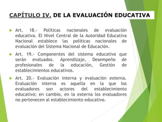 CAPÍTULO IV. DE LA EVALUACIÓN EDUCATIVA
 Art. 18.- Políticas nacionales de evaluación
educativa. El Nivel Central de la Autoridad Educativa
Nacional establece las políticas nacionales de
evaluación del Sistema Nacional de Educación.
 Art. 19.- Componentes del sistema educativo que
serán evaluados. Aprendizaje, Desempeño de
profesionales de la educación, Gestión de
establecimientos educativos.
 Art. 20.- Evaluación interna y evaluación externa.
Evaluación interna es aquella en la que los
evaluadores son actores del establecimiento
educativo; en cambio, en la externa los evaluadores
no pertenecen al establecimiento educativo.
 