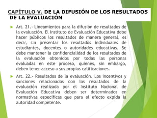 CAPÍTULO V. DE LA DIFUSIÓN DE LOS RESULTADOS
DE LA EVALUACIÓN
 Art. 21.- Lineamientos para la difusión de resultados de
la evaluación. El Instituto de Evaluación Educativa debe
hacer públicos los resultados de manera general, es
decir, sin presentar los resultados individuales de
estudiantes, docentes o autoridades educativas. Se
debe mantener la confidencialidad de los resultados de
la evaluación obtenidos por todas las personas
evaluadas en este proceso, quienes, sin embargo,
deben tener acceso a sus propias calificaciones.
 Art. 22.- Resultados de la evaluación. Los incentivos y
sanciones relacionados con los resultados de la
evaluación realizada por el Instituto Nacional de
Evaluación Educativa deben ser determinados en
normativas específicas que para el efecto expida la
autoridad competente.
 