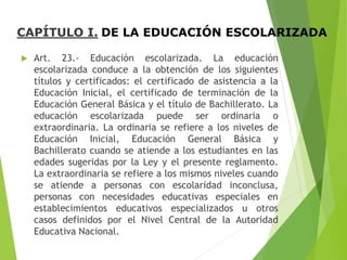 CAPÍTULO I. DE LA EDUCACIÓN ESCOLARIZADA
 Art. 23.- Educación escolarizada. La educación
escolarizada conduce a la obtención de los siguientes
títulos y certificados: el certificado de asistencia a la
Educación Inicial, el certificado de terminación de la
Educación General Básica y el título de Bachillerato. La
educación escolarizada puede ser ordinaria o
extraordinaria. La ordinaria se refiere a los niveles de
Educación Inicial, Educación General Básica y
Bachillerato cuando se atiende a los estudiantes en las
edades sugeridas por la Ley y el presente reglamento.
La extraordinaria se refiere a los mismos niveles cuando
se atiende a personas con escolaridad inconclusa,
personas con necesidades educativas especiales en
establecimientos educativos especializados u otros
casos definidos por el Nivel Central de la Autoridad
Educativa Nacional.
 