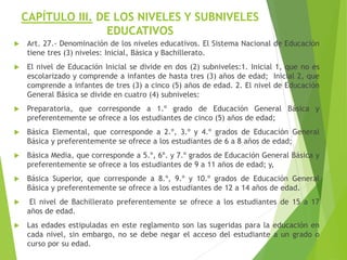 CAPÍTULO III. DE LOS NIVELES Y SUBNIVELES
EDUCATIVOS
 Art. 27.- Denominación de los niveles educativos. El Sistema Nacional de Educación
tiene tres (3) niveles: Inicial, Básica y Bachillerato.
 El nivel de Educación Inicial se divide en dos (2) subniveles:1. Inicial 1, que no es
escolarizado y comprende a infantes de hasta tres (3) años de edad; Inicial 2, que
comprende a infantes de tres (3) a cinco (5) años de edad. 2. El nivel de Educación
General Básica se divide en cuatro (4) subniveles:
 Preparatoria, que corresponde a 1.º grado de Educación General Básica y
preferentemente se ofrece a los estudiantes de cinco (5) años de edad;
 Básica Elemental, que corresponde a 2.º, 3.º y 4.º grados de Educación General
Básica y preferentemente se ofrece a los estudiantes de 6 a 8 años de edad;
 Básica Media, que corresponde a 5.º, 6º. y 7.º grados de Educación General Básica y
preferentemente se ofrece a los estudiantes de 9 a 11 años de edad; y,
 Básica Superior, que corresponde a 8.º, 9.º y 10.º grados de Educación General
Básica y preferentemente se ofrece a los estudiantes de 12 a 14 años de edad.
 El nivel de Bachillerato preferentemente se ofrece a los estudiantes de 15 a 17
años de edad.
 Las edades estipuladas en este reglamento son las sugeridas para la educación en
cada nivel, sin embargo, no se debe negar el acceso del estudiante a un grado o
curso por su edad.
 
