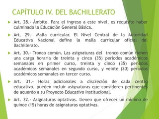 CAPÍTULO IV. DEL BACHILLERATO
 Art. 28.- Ámbito. Para el ingreso a este nivel, es requisito haber
culminado la Educación General Básica.
 Art. 29.- Malla curricular. El Nivel Central de la Autoridad
Educativa Nacional define la malla curricular oficial del
Bachillerato.
 Art. 30.- Tronco común. Las asignaturas del tronco común tienen
una carga horaria de treinta y cinco (35) períodos académicos
semanales en primer curso, treinta y cinco (35) períodos
académicos semanales en segundo curso, y veinte (20) períodos
académicos semanales en tercer curso.
 Art. 31.- Horas adicionales a discreción de cada centro
educativo. pueden incluir asignaturas que consideren pertinentes
de acuerdo a su Proyecto Educativo Institucional.
 Art. 32.- Asignaturas optativas. tienen que ofrecer un mínimo de
quince (15) horas de asignaturas optativas.
 