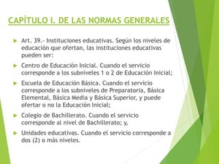 CAPÍTULO I. DE LAS NORMAS GENERALES
 Art. 39.- Instituciones educativas. Según los niveles de
educación que ofertan, las instituciones educativas
pueden ser:
 Centro de Educación Inicial. Cuando el servicio
corresponde a los subniveles 1 o 2 de Educación Inicial;
 Escuela de Educación Básica. Cuando el servicio
corresponde a los subniveles de Preparatoria, Básica
Elemental, Básica Media y Básica Superior, y puede
ofertar o no la Educación Inicial;
 Colegio de Bachillerato. Cuando el servicio
corresponde al nivel de Bachillerato; y,
 Unidades educativas. Cuando el servicio corresponde a
dos (2) o más niveles.
 