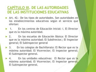 CAPÍTULO III. DE LAS AUTORIDADES
DE LAS INSTITUCIONES EDUCATIVAS
 Art. 42.- De los tipos de autoridades. Son autoridades en
los establecimientos educativos según el servicio que
ofertan:
 1. En los centros de Educación Inicial: i. El Director
que es la máxima autoridad.
 2. En las escuelas de Educación Básica: El Director
que es la máxima autoridad; El Subdirector.; El Inspector
general; El Subinspector general
 3. En los colegios de Bachillerato: El Rector que es la
máxima autoridad; El Vicerrector; El Inspector general;
El Subinspector general.
 4. En las unidades educativas: El Rector que es la
máxima autoridad; El Vicerrector; El Inspector general;
El Subinspector general.
 