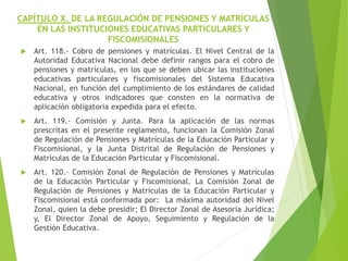 CAPÍTULO X. DE LA REGULACIÓN DE PENSIONES Y MATRÍCULAS
EN LAS INSTITUCIONES EDUCATIVAS PARTICULARES Y
FISCOMISIONALES
 Art. 118.- Cobro de pensiones y matrículas. El Nivel Central de la
Autoridad Educativa Nacional debe definir rangos para el cobro de
pensiones y matrículas, en los que se deben ubicar las instituciones
educativas particulares y fiscomisionales del Sistema Educativa
Nacional, en función del cumplimiento de los estándares de calidad
educativa y otros indicadores que consten en la normativa de
aplicación obligatoria expedida para el efecto.
 Art. 119.- Comisión y Junta. Para la aplicación de las normas
prescritas en el presente reglamento, funcionan la Comisión Zonal
de Regulación de Pensiones y Matrículas de la Educación Particular y
Fiscomisional, y la Junta Distrital de Regulación de Pensiones y
Matrículas de la Educación Particular y Fiscomisional.
 Art. 120.- Comisión Zonal de Regulación de Pensiones y Matrículas
de la Educación Particular y Fiscomisional. La Comisión Zonal de
Regulación de Pensiones y Matrículas de la Educación Particular y
Fiscomisional está conformada por: La máxima autoridad del Nivel
Zonal, quien la debe presidir; El Director Zonal de Asesoría Jurídica;
y, El Director Zonal de Apoyo, Seguimiento y Regulación de la
Gestión Educativa.
 