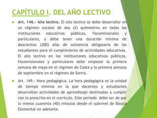CAPÍTULO I. DEL AÑO LECTIVO
 Art. 146.- Año lectivo. El año lectivo se debe desarrollar en
un régimen escolar de dos (2) quimestres en todas las
instituciones educativas públicas, fiscomisionales y
particulares, y debe tener una duración mínima de
doscientos (200) días de asistencia obligatoria de los
estudiantes para el cumplimiento de actividades educativas.
El año lectivo en las instituciones educativas públicas,
fiscomisionales y particulares debe empezar la primera
semana de mayo en el régimen de Costa y la primera semana
de septiembre en el régimen de Sierra.
 Art. 149.- Hora pedagógica. La hora pedagógica es la unidad
de tiempo mínima en la que docentes y estudiantes
desarrollan actividades de aprendizaje destinadas a cumplir
con lo prescrito en el currículo. Este período debe ser de por
lo menos cuarenta (40) minutos desde el subnivel de Básica
Elemental en adelante.
 