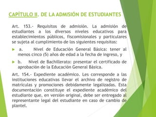 CAPÍTULO II. DE LA ADMISIÓN DE ESTUDIANTES
Art. 153.- Requisitos de admisión. La admisión de
estudiantes a los diversos niveles educativos para
establecimientos públicos, fiscomisionales y particulares
se sujeta al cumplimiento de los siguientes requisitos:
 a. Nivel de Educación General Básica: tener al
menos cinco (5) años de edad a la fecha de ingreso, y
 b. Nivel de Bachillerato: presentar el certificado de
aprobación de la Educación General Básica.
Art. 154.- Expediente académico. Les corresponde a las
instituciones educativas llevar el archivo de registro de
matrículas y promociones debidamente legalizadas. Esta
documentación constituye el expediente académico del
estudiante que, en versión original, debe ser entregado al
representante legal del estudiante en caso de cambio de
plantel.
 