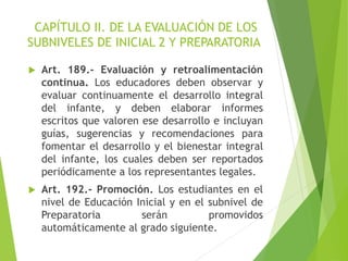CAPÍTULO II. DE LA EVALUACIÓN DE LOS
SUBNIVELES DE INICIAL 2 Y PREPARATORIA
 Art. 189.- Evaluación y retroalimentación
continua. Los educadores deben observar y
evaluar continuamente el desarrollo integral
del infante, y deben elaborar informes
escritos que valoren ese desarrollo e incluyan
guías, sugerencias y recomendaciones para
fomentar el desarrollo y el bienestar integral
del infante, los cuales deben ser reportados
periódicamente a los representantes legales.
 Art. 192.- Promoción. Los estudiantes en el
nivel de Educación Inicial y en el subnivel de
Preparatoria serán promovidos
automáticamente al grado siguiente.
 