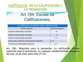 CAPÍTULO III. DE LA CALIFICACIÓN Y
LA PROMOCIÓN
Art. 196.- Requisitos para la promoción. La calificación mínima
requerida para la promoción, en cualquier establecimiento educativo
del país, es de siete sobre diez (7/10).
 