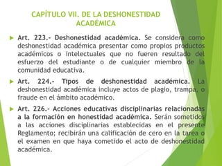 CAPÍTULO VII. DE LA DESHONESTIDAD
ACADÉMICA
 Art. 223.- Deshonestidad académica. Se considera como
deshonestidad académica presentar como propios productos
académicos o intelectuales que no fueren resultado del
esfuerzo del estudiante o de cualquier miembro de la
comunidad educativa.
 Art. 224.- Tipos de deshonestidad académica. La
deshonestidad académica incluye actos de plagio, trampa, o
fraude en el ámbito académico.
 Art. 226.- Acciones educativas disciplinarias relacionadas
a la formación en honestidad académica. Serán sometidos
a las acciones disciplinarias establecidas en el presente
Reglamento; recibirán una calificación de cero en la tarea o
el examen en que haya cometido el acto de deshonestidad
académica.
 