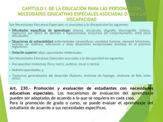 CAPÍTULO I. DE LA EDUCACIÓN PARA LAS PERSONAS CON
NECESIDADES EDUCATIVAS ESPECIALES ASOCIADAS O NO A LA
DISCAPACIDAD
Art. 230.- Promoción y evaluación de estudiantes con necesidades
educativas especiales. Los mecanismos de evaluación del aprendizaje
pueden ser adaptados de acuerdo a lo que se requiera en cada caso.
Para la promoción de grado o curso, se puede evaluar el aprendizaje del
estudiante de acuerdo a sus necesidades específicas.
 