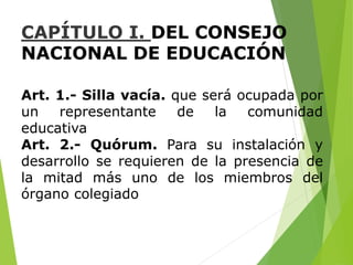 CAPÍTULO I. DEL CONSEJO
NACIONAL DE EDUCACIÓN
Art. 1.- Silla vacía. que será ocupada por
un representante de la comunidad
educativa
Art. 2.- Quórum. Para su instalación y
desarrollo se requieren de la presencia de
la mitad más uno de los miembros del
órgano colegiado
 