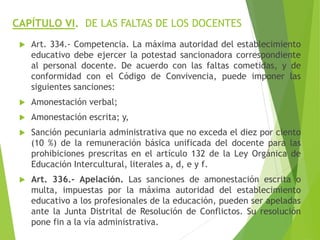 CAPÍTULO VI. DE LAS FALTAS DE LOS DOCENTES
 Art. 334.- Competencia. La máxima autoridad del establecimiento
educativo debe ejercer la potestad sancionadora correspondiente
al personal docente. De acuerdo con las faltas cometidas, y de
conformidad con el Código de Convivencia, puede imponer las
siguientes sanciones:
 Amonestación verbal;
 Amonestación escrita; y,
 Sanción pecuniaria administrativa que no exceda el diez por ciento
(10 %) de la remuneración básica unificada del docente para las
prohibiciones prescritas en el artículo 132 de la Ley Orgánica de
Educación Intercultural, literales a, d, e y f.
 Art. 336.- Apelación. Las sanciones de amonestación escrita o
multa, impuestas por la máxima autoridad del establecimiento
educativo a los profesionales de la educación, pueden ser apeladas
ante la Junta Distrital de Resolución de Conflictos. Su resolución
pone fin a la vía administrativa.
 