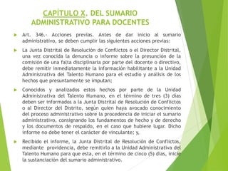 CAPÍTULO X. DEL SUMARIO
ADMINISTRATIVO PARA DOCENTES
 Art. 346.- Acciones previas. Antes de dar inicio al sumario
administrativo, se deben cumplir las siguientes acciones previas:
 La Junta Distrital de Resolución de Conflictos o el Director Distrital,
una vez conocida la denuncia o informe sobre la presunción de la
comisión de una falta disciplinaria por parte del docente o directivo,
debe remitir inmediatamente la información habilitante a la Unidad
Administrativa del Talento Humano para el estudio y análisis de los
hechos que presuntamente se imputan;
 Conocidos y analizados estos hechos por parte de la Unidad
Administrativa del Talento Humano, en el término de tres (3) días
deben ser informados a la Junta Distrital de Resolución de Conflictos
o al Director del Distrito, según quien haya avocado conocimiento
del proceso administrativo sobre la procedencia de iniciar el sumario
administrativo, consignando los fundamentos de hecho y de derecho
y los documentos de respaldo, en el caso que hubiere lugar. Dicho
informe no debe tener el carácter de vinculante; y,
 Recibido el informe, la Junta Distrital de Resolución de Conflictos,
mediante providencia, debe remitirlo a la Unidad Administrativa del
Talento Humano para que esta, en el término de cinco (5) días, inicie
la sustanciación del sumario administrativo.
 