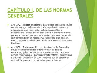 CAPÍTULO I. DE LAS NORMAS
GENERALES
 Art. 372.- Textos escolares. Los textos escolares, guías
del docente, cuadernos de trabajo y demás recursos
asignados a una institución educativa pública o
fiscomisional deben ser usados única y exclusivamente
por esta para el proceso de enseñanza-aprendizaje, de
conformidad con la normativa específica que para el
efecto expida el Nivel Central de la Autoridad Educativa
Nacional.
 Art. 373.- Préstamo. El Nivel Central de la Autoridad
Educativa Nacional debe determinar los textos
escolares, guías del docente, cuadernos de trabajo y
demás recursos que, por sus características, contenidos
y utilidad, deben ser proporcionados por el Estado en
calidad de préstamo a docentes y estudiantes.
 