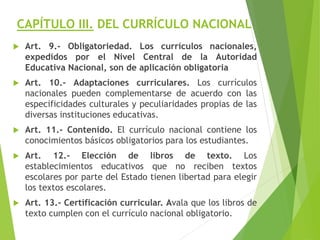 CAPÍTULO III. DEL CURRÍCULO NACIONAL
 Art. 9.- Obligatoriedad. Los currículos nacionales,
expedidos por el Nivel Central de la Autoridad
Educativa Nacional, son de aplicación obligatoria
 Art. 10.- Adaptaciones curriculares. Los currículos
nacionales pueden complementarse de acuerdo con las
especificidades culturales y peculiaridades propias de las
diversas instituciones educativas.
 Art. 11.- Contenido. El currículo nacional contiene los
conocimientos básicos obligatorios para los estudiantes.
 Art. 12.- Elección de libros de texto. Los
establecimientos educativos que no reciben textos
escolares por parte del Estado tienen libertad para elegir
los textos escolares.
 Art. 13.- Certificación curricular. Avala que los libros de
texto cumplen con el currículo nacional obligatorio.
 