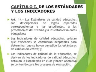 CAPÍTULO I. DE LOS ESTÁNDARES
Y LOS INDICADORES
 Art. 14.- Los Estándares de calidad educativa,
son descripciones de logros esperados
correspondientes a los estudiantes, a los
profesionales del sistema y a los establecimientos
educativos;
 Los Indicadores de calidad educativa, señalan
qué evidencias se consideran aceptables para
determinar que se hayan cumplido los estándares
de calidad educativa; y,
 Los Indicadores de calidad de la educación, se
derivan de los indicadores de calidad educativa,
detallan lo establecido en ellos y hacen operativo
su contenido para los procesos de evaluación.
 