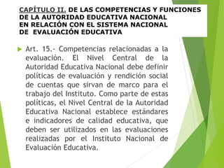 CAPÍTULO II. DE LAS COMPETENCIAS Y FUNCIONES
DE LA AUTORIDAD EDUCATIVA NACIONAL
EN RELACIÓN CON EL SISTEMA NACIONAL
DE EVALUACIÓN EDUCATIVA
 Art. 15.- Competencias relacionadas a la
evaluación. El Nivel Central de la
Autoridad Educativa Nacional debe definir
políticas de evaluación y rendición social
de cuentas que sirvan de marco para el
trabajo del Instituto. Como parte de estas
políticas, el Nivel Central de la Autoridad
Educativa Nacional establece estándares
e indicadores de calidad educativa, que
deben ser utilizados en las evaluaciones
realizadas por el Instituto Nacional de
Evaluación Educativa.
 