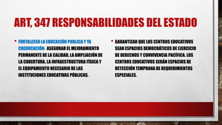 ART, 347 RESPONSABILIDADES DEL ESTADO
• FORTALECER LA EDUCACIÓN PUBLICA Y YA
COEDUCACIÓN: ASEGURAR EL MEJORAMIENTO
PERMANENTE DE LA CALIDAD, LA AMPLIACIÓN DE
LA COBERTURA, LA INFRAESTRUCTURA FÍSICA Y
EL EQUIPAMIENTO NECESARIO DE LAS
INSTITUCIONES EDUCATIVAS PÚBLICAS.
• GARANTIZAR QUE LOS CENTROS EDUCATIVOS
SEAN ESPACIOS DEMOCRÁTICOS DE EJERCICIO
DE DERECHOS Y CONVIVENCIA PACÍFICA. LOS
CENTROS EDUCATIVOS SERÁN ESPACIOS DE
DETECCIÓN TEMPRANA DE REQUERIMIENTOS
ESPECIALES.
 