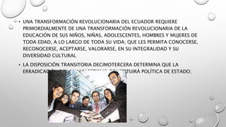 • UNA TRANSFORMACIÓN REVOLUCIONARIA DEL ECUADOR REQUIERE
PRIMORDIALMENTE DE UNA TRANSFORMACIÓN REVOLUCIONARIA DE LA
EDUCACIÓN DE SUS NIÑOS, NIÑAS, ADOLESCENTES, HOMBRES Y MUJERES DE
TODA EDAD, A LO LARGO DE TODA SU VIDA; QUE LES PERMITA CONOCERSE,
RECONOCERSE, ACEPTARSE, VALORARSE, EN SU INTEGRALIDAD Y SU
DIVERSIDAD CULTURAL
• LA DISPOSICIÓN TRANSITORIA DECIMOTERCERA DETERMINA QUE LA
ERRADICACIÓN DEL ANALFABETISMO CONSTITUIRÁ POLÍTICA DE ESTADO;
 