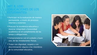 ART 8, LOEI
(OBLIGACIONES DE LOS
ESTUDIANTES)
• Participar en la evaluación de manera
permanente, a través de procesos
internos y externos
• Procurar la excelencia educativa y
mostrar integridad y honestidad
académica en el cumplimiento de las
tareas y obligaciones
• Comprometerse con el cuidado y buen
uso, de las instalaciones físicas.
• Tratar con dignidad, respeto y sin
discriminación alguna a los miembros
de la comunidad educativa.
 