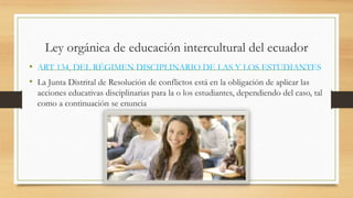 Ley orgánica de educación intercultural del ecuador
• ART 134, DEL RÉGIMEN DISCIPLINARIO DE LAS Y LOS ESTUDIANTES
• La Junta Distrital de Resolución de conflictos está en la obligación de aplicar las
acciones educativas disciplinarias para la o los estudiantes, dependiendo del caso, tal
como a continuación se enuncia
 