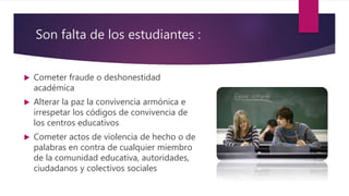 Son falta de los estudiantes :
 Cometer fraude o deshonestidad
académica
 Alterar la paz la convivencia armónica e
irrespetar los códigos de convivencia de
los centros educativos
 Cometer actos de violencia de hecho o de
palabras en contra de cualquier miembro
de la comunidad educativa, autoridades,
ciudadanos y colectivos sociales
 