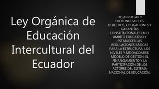 Ley Orgánica de
Educación
Intercultural del
Ecuador
DESARROLLAR Y
PROFUNDIZAR LOS
DERECHOS, OBLIGACIONES Y
GARANTÍAS
CONSTITUCIONALES EN EL
ÁMBITO EDUCATIVO Y
ESTABLECER LAS
REGULACIONES BÁSICAS
PARA LA ESTRUCTURA, LOS
NIVELES Y MODALIDADES,
MODELO DE GESTIÓN, EL
FINANCIAMIENTO Y LA
PARTICIPACIÓN DE LOS
ACTORES DEL SISTEMA
NACIONAL DE EDUCACIÓN.
 