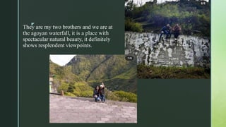 z
They are my two brothers and we are at
the agoyan waterfall, it is a place with
spectacular natural beauty, it definitely
shows resplendent viewpoints.
 