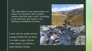 z
This other place is also representative of
nature. It is located in the Cayambe
canton called hot water rocks. According
to our ancestors, this water is very
healing to strengthen our bones.
I went with my mother and my
younger brother but our desire
is to make a pigni with our
whole family, it would be a
really fantastic feeling.
 